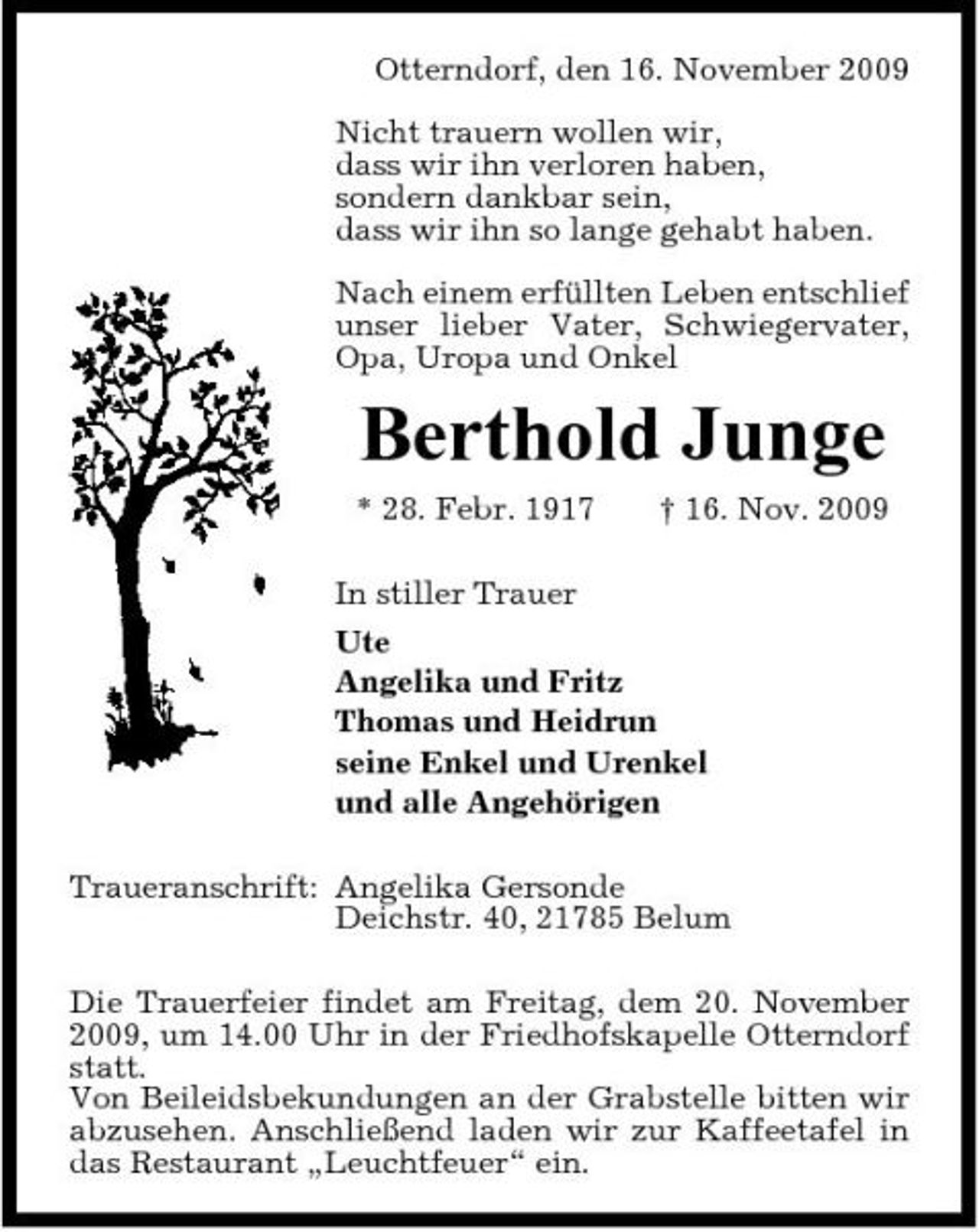 <p>Otterndorf, den 16. November 2009 Nicht trauern wollen wir, dass wir ihn verloren haben, sondern dankbar sein, dass wir ihn so lange gehabt haben. Nach einem erfüllten Leben entschlief unser lieber Vater, Schwiegervater, Opa, Uropa und Onkel</p><p>Berthold Junge<br />* 28. Febr. 1917 † 16. Nov. 2009 In stiller Trauer Ute Angelika und Fritz Thomas und Heidrun seine Enkel und Urenkel und alle Angehörigen Traueranschrift: Angelika Gersonde Deichstr. 40, 21785 Belum Die Trauerfeier findet am Freitag, dem 20. November 2009, um 14.00 Uhr in der Friedhofskapelle Otterndorf statt. Von Beileidsbekundungen an der Grabstelle bitten wir abzusehen. Anschließend laden wir zur Kaffeetafel in das Restaurant „Leuchtfeuer“ ein.</p>
