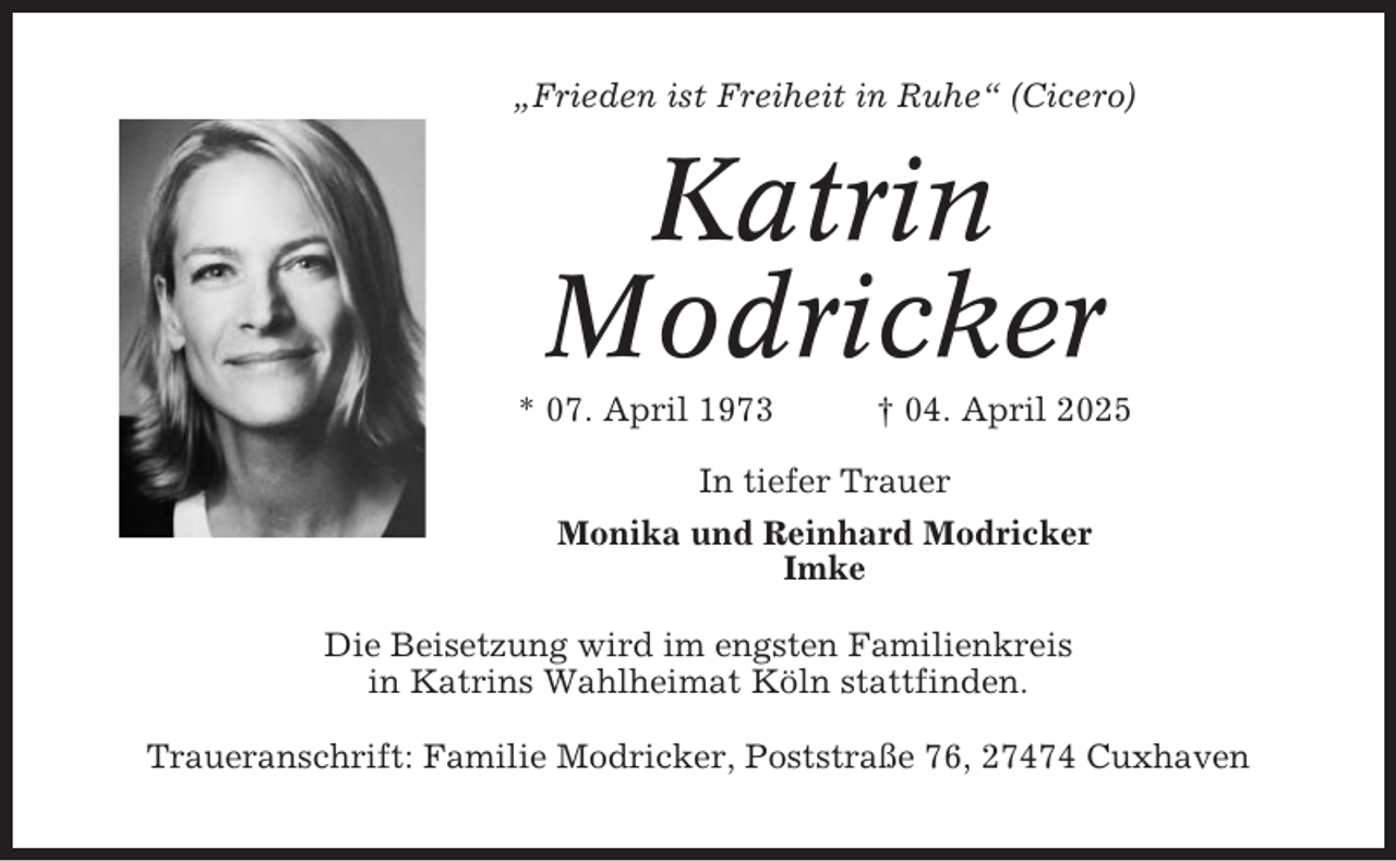<p>„Frieden ist Freiheit in Ruhe“ (Cicero)</p><p>Katrin<br />Modricker<br />* 07. April 1973</p><p>† 04. April 2025</p><p>In tiefer Trauer<br />Monika und Reinhard Modricker<br />Imke<br />Die Beisetzung wird im engsten Familienkreis<br />in Katrins Wahlheimat Köln stattfinden.<br />Traueranschrift: Familie Modricker, Poststraße 76, 27474 Cuxhaven</p>
