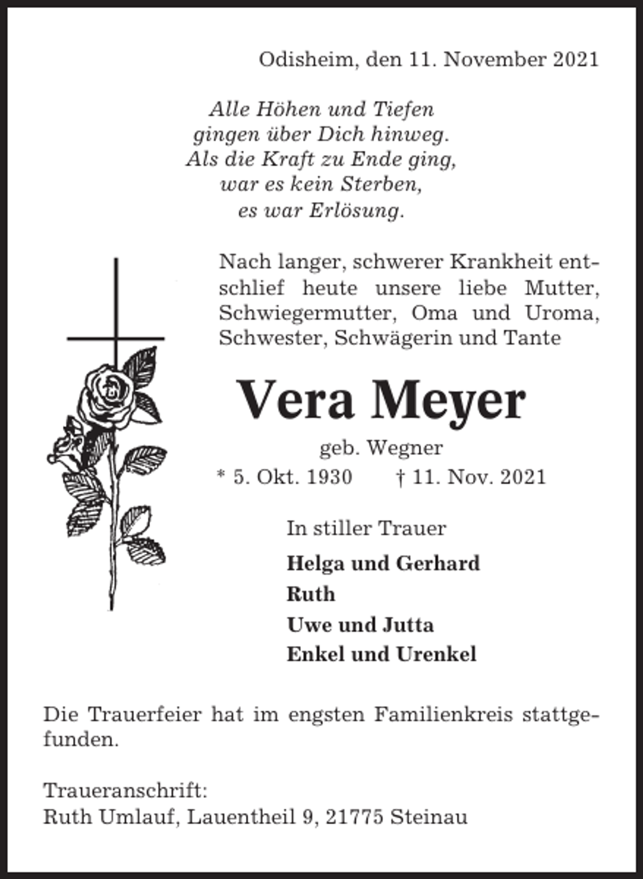 <p>Odisheim, den 11. November 2021<br />Alle Höhen und Tiefen<br />gingen über Dich hinweg.<br />Als die Kraft zu Ende ging,<br />war es kein Sterben,<br />es war Erlösung.<br />Nach langer, schwerer Krankheit entschlief heute unsere liebe Mutter,<br />Schwiegermutter, Oma und Uroma,<br />Schwester, Schwägerin und Tante</p><p>Vera Meyer<br />geb. Wegner<br />* 5. Okt. 1930<br />† 11. Nov. 2021<br />In stiller Trauer<br />Helga und Gerhard<br />Ruth<br />Uwe und Jutta<br />Enkel und Urenkel<br />Die Trauerfeier hat im engsten Familienkreis stattgefunden.<br />Traueranschrift:<br />Ruth Umlauf, Lauentheil 9, 21775 Steinau</p>
