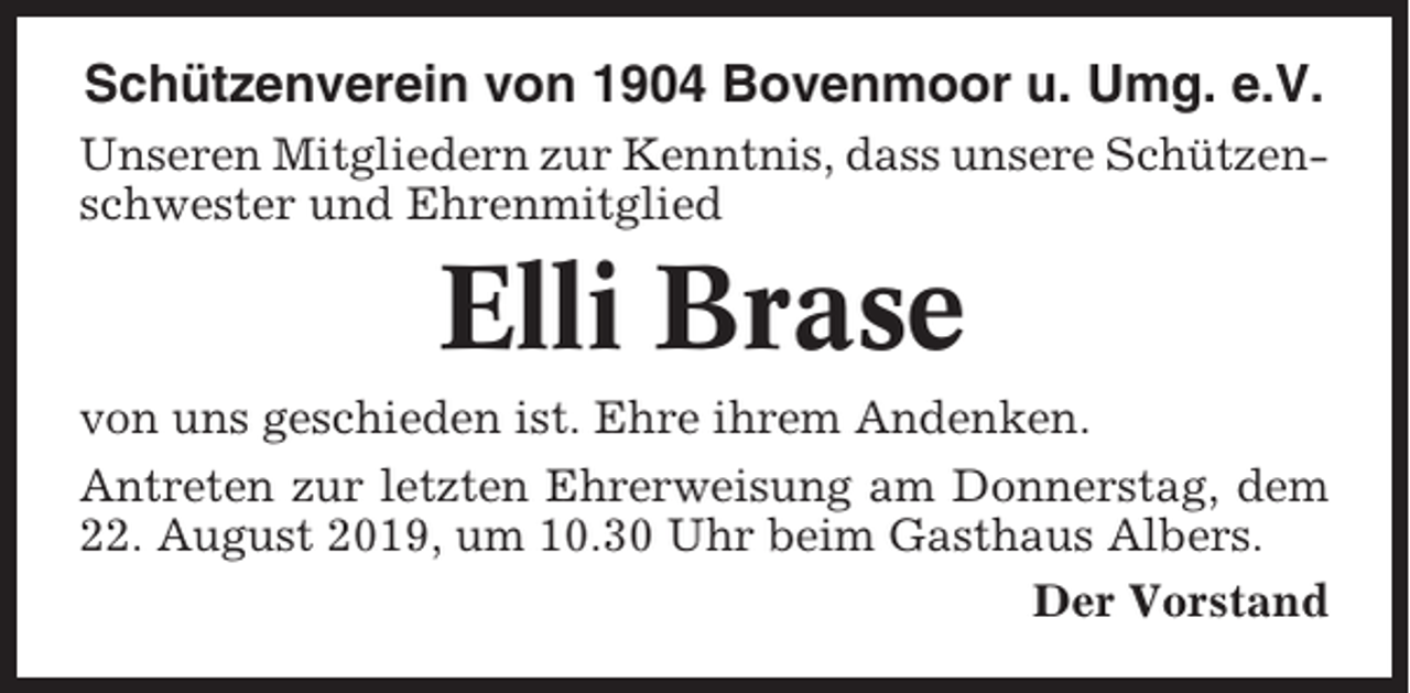 <p>Schützenverein von 1904 Bovenmoor u. Umg. e.V.<br />Unseren Mitgliedern zur Kenntnis, dass unsere Schützenschwester und Ehrenmitglied</p><p>Elli Brase<br />von uns geschieden ist. Ehre ihrem Andenken.<br />Antreten zur letzten Ehrerweisung am Donnerstag, dem<br />22. August 2019, um 10.30 Uhr beim Gasthaus Albers.<br />Der Vorstand</p>
