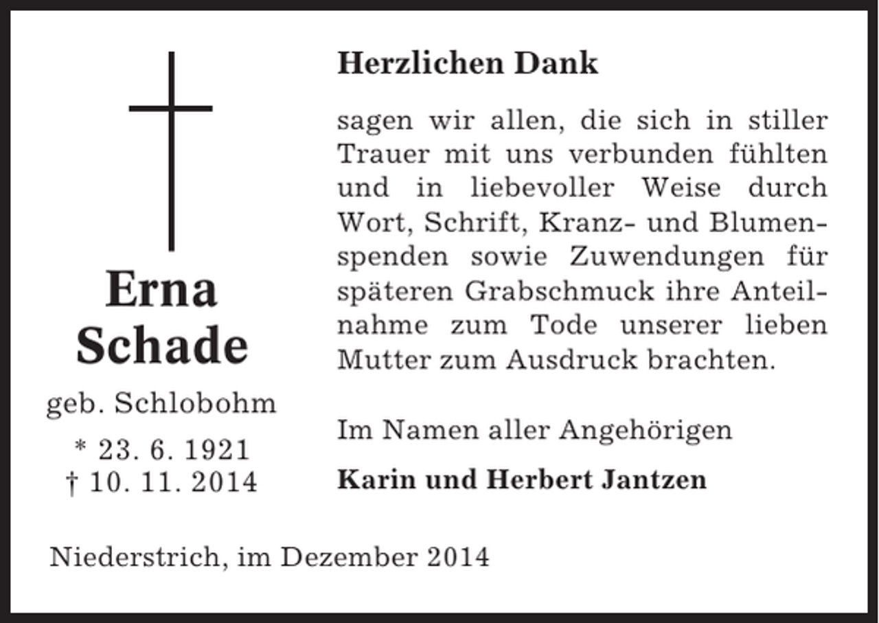 <p>Herzlichen Dank</p><p>Erna<br />Schade<br />geb. Schlobohm<br />* 23. 6. 1921<br />† 10. 11. 2014</p><p>sagen wir allen, die sich in stiller<br />Trauer mit uns verbunden fühlten<br />und in liebevoller Weise durch<br />Wort, Schrift, Kranz- und Blumenspenden sowie Zuwendungen für<br />späteren Grabschmuck ihre Anteilnahme zum Tode unserer lieben<br />Mutter zum Ausdruck brachten.<br />Im Namen aller Angehörigen<br />Karin und Herbert Jantzen</p><p>Niederstrich, im Dezember 2014</p>