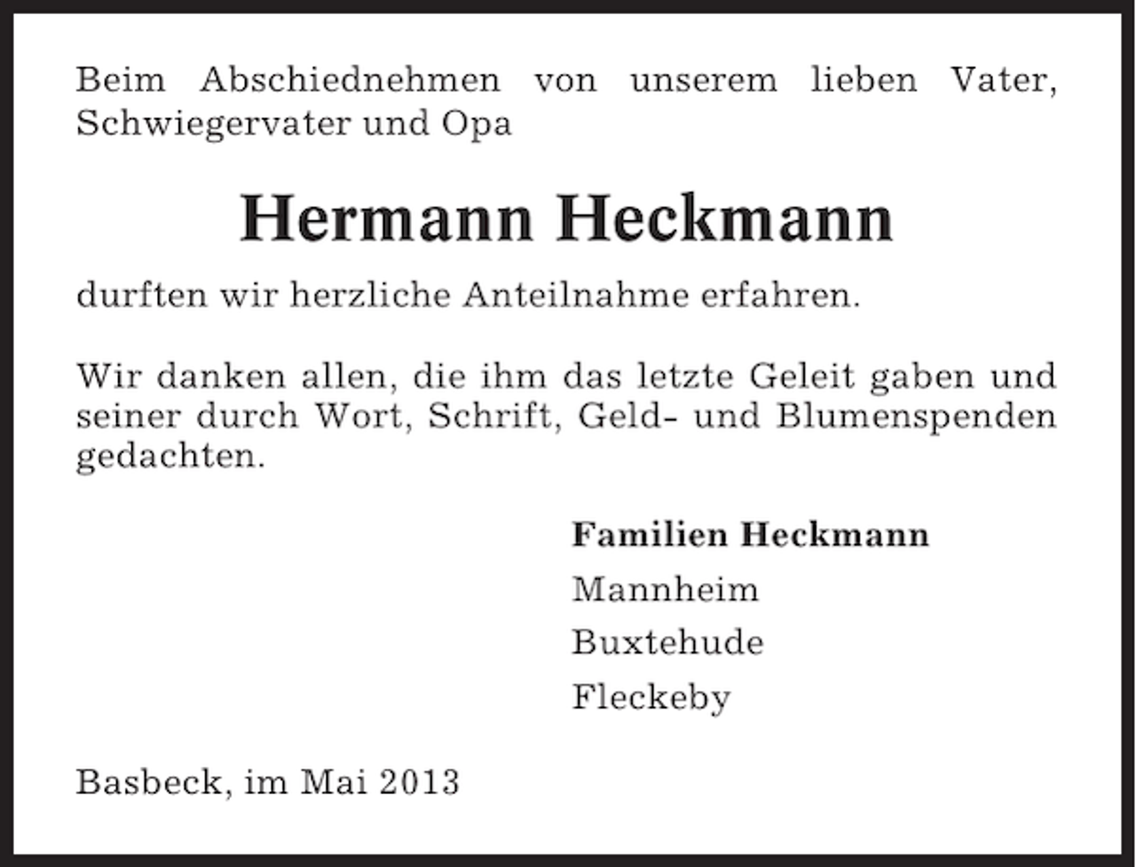 <p>Beim Abschiednehmen von unserem lieben Vater,<br />Schwiegervater und Opa</p><p>Hermann Heckmann<br />durften wir herzliche Anteilnahme erfahren.<br />Wir danken allen, die ihm das letzte Geleit gaben und<br />seiner durch Wort, Schrift, Geld- und Blumenspenden<br />gedachten.<br />Familien Heckmann<br />Mannheim<br />Buxtehude<br />Fleckeby<br />Basbeck, im Mai 2013</p>