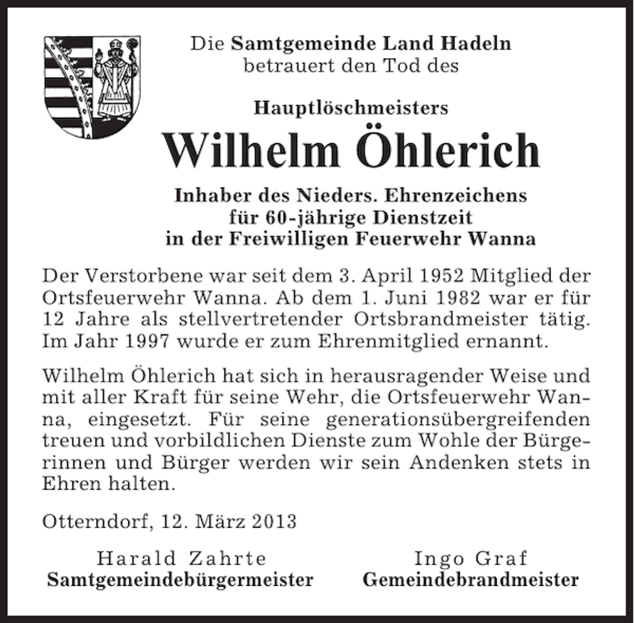 <p>Die Samtgemeinde Land Hadeln<br />betrauert den Tod des<br />Hauptlöschmeisters</p><p>Wilhelm Öhlerich<br />Inhaber des Nieders. Ehrenzeichens<br />für 60-jährige Dienstzeit<br />in der Freiwilligen Feuerwehr Wanna<br />Der Verstorbene war seit dem 3. April 1952 Mitglied der<br />Ortsfeuerwehr Wanna. Ab dem 1. Juni 1982 war er für<br />12 Jahre als stellvertretender Ortsbrandmeister tätig.<br />Im Jahr 1997 wurde er zum Ehrenmitglied ernannt.<br />Wilhelm Öhlerich hat sich in herausragender Weise und<br />mit aller Kraft für seine Wehr, die Ortsfeuerwehr Wanna, eingesetzt. Für seine generationsübergreifenden<br />treuen und vorbildlichen Dienste zum Wohle der Bürgerinnen und Bürger werden wir sein Andenken stets in<br />Ehren halten.<br />Otterndorf, 12. März 2013<br />Harald Zahrte<br />Samtgemeindebürgermeister</p><p>Ingo Graf<br />Gemeindebrandmeister</p>