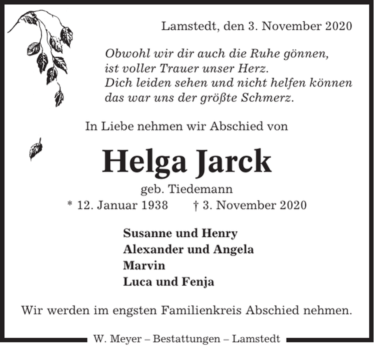 <p>Lamstedt, den 3. November 2020<br />Obwohl wir dir auch die Ruhe gönnen,<br />ist voller Trauer unser Herz.<br />Dich leiden sehen und nicht helfen können<br />das war uns der größte Schmerz.<br />In Liebe nehmen wir Abschied von</p><p>Helga Jarck<br />geb. Tiedemann<br />* 12. Januar 1938<br />† 3. November 2020<br />Susanne und Henry<br />Alexander und Angela<br />Marvin<br />Luca und Fenja<br />Wir werden im engsten Familienkreis Abschied nehmen.<br />W. Meyer – Bestattungen – Lamstedt</p>
