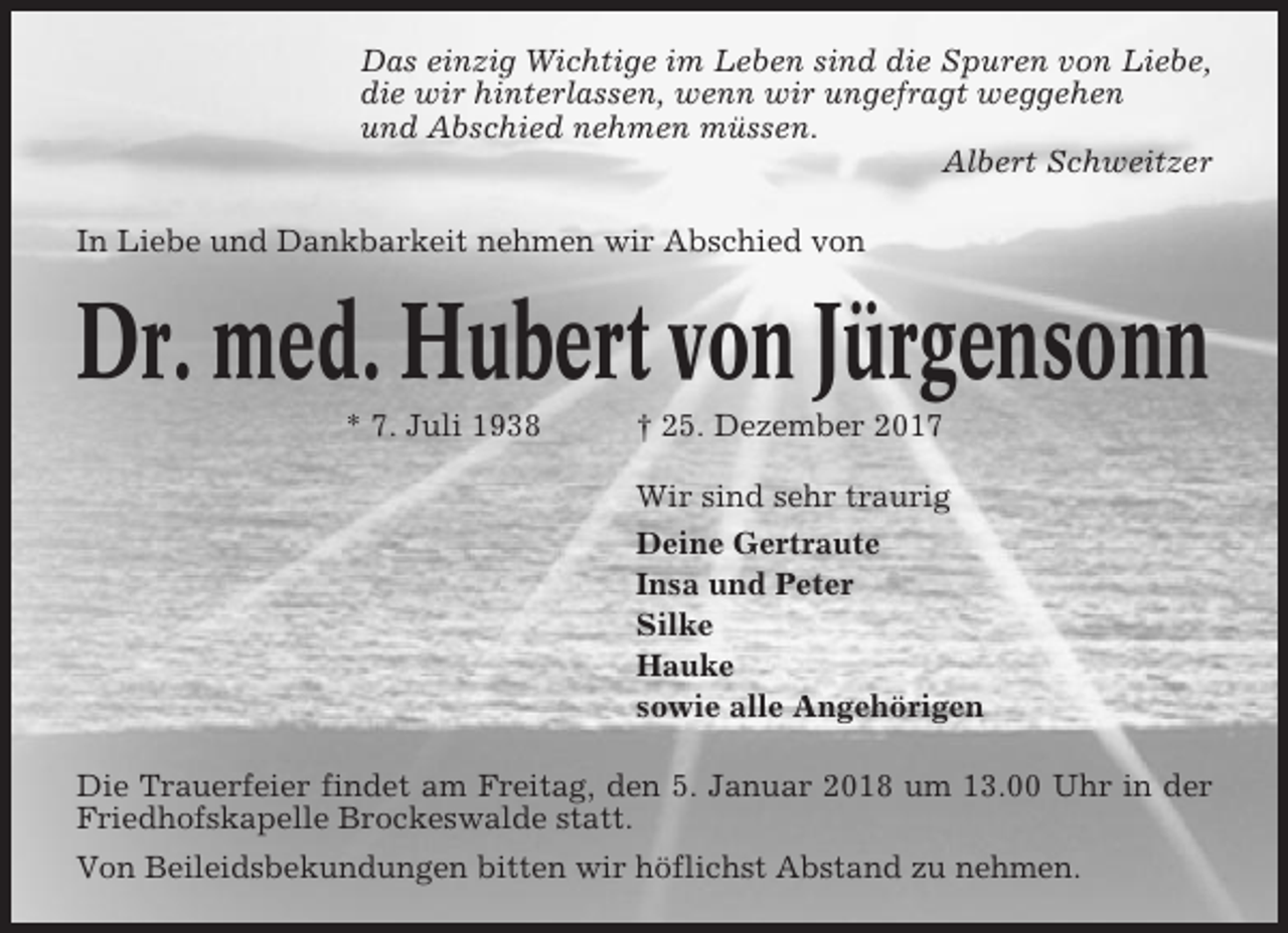 <p>Das einzig Wichtige im Leben sind die Spuren von Liebe,<br />die wir hinterlassen, wenn wir ungefragt weggehen<br />und Abschied nehmen müssen.<br />Albert Schweitzer<br />In Liebe und Dankbarkeit nehmen wir Abschied von</p><p>Dr. med. Hubert von Jürgensonn<br />* 7. Juli 1938</p><p>† 25. Dezember 2017<br />Wir sind sehr traurig<br />Deine Gertraute<br />Insa und Peter<br />Silke<br />Hauke<br />sowie alle Angehörigen</p><p>Die Trauerfeier findet am Freitag, den 5. Januar 2018 um 13.00 Uhr in der<br />Friedhofskapelle Brockeswalde statt.<br />Von Beileidsbekundungen bitten wir höflichst Abstand zu nehmen.</p>