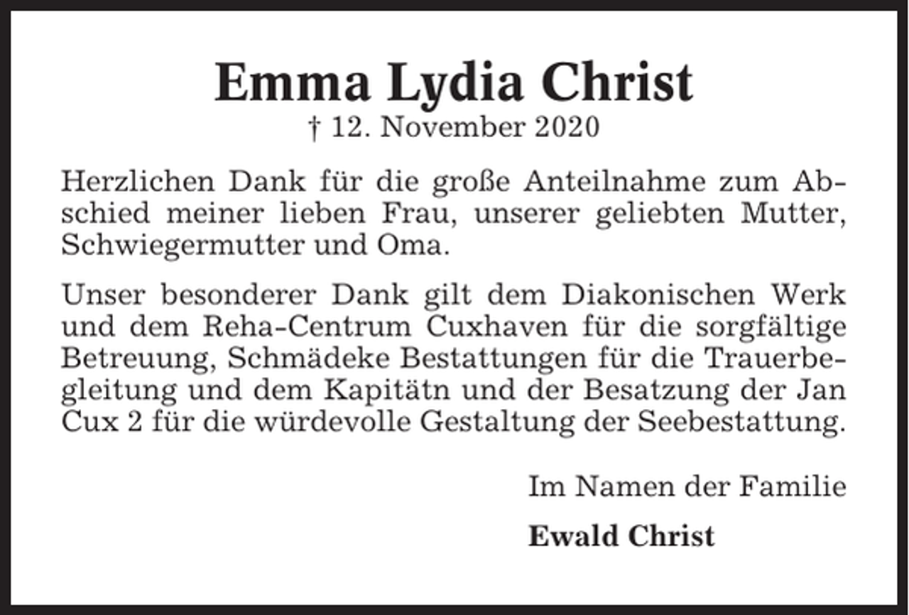 <p>Emma Lydia Christ<br />† 12. November 2020<br />Herzlichen Dank für die große Anteilnahme zum Abschied meiner lieben Frau, unserer geliebten Mutter,<br />Schwiegermutter und Oma.<br />Unser besonderer Dank gilt dem Diakonischen Werk<br />und dem Reha-Centrum Cuxhaven für die sorgfältige<br />Betreuung, Schmädeke Bestattungen für die Trauerbegleitung und dem Kapitätn und der Besatzung der Jan<br />Cux 2 für die würdevolle Gestaltung der Seebestattung.<br />Im Namen der Familie<br />Ewald Christ</p>