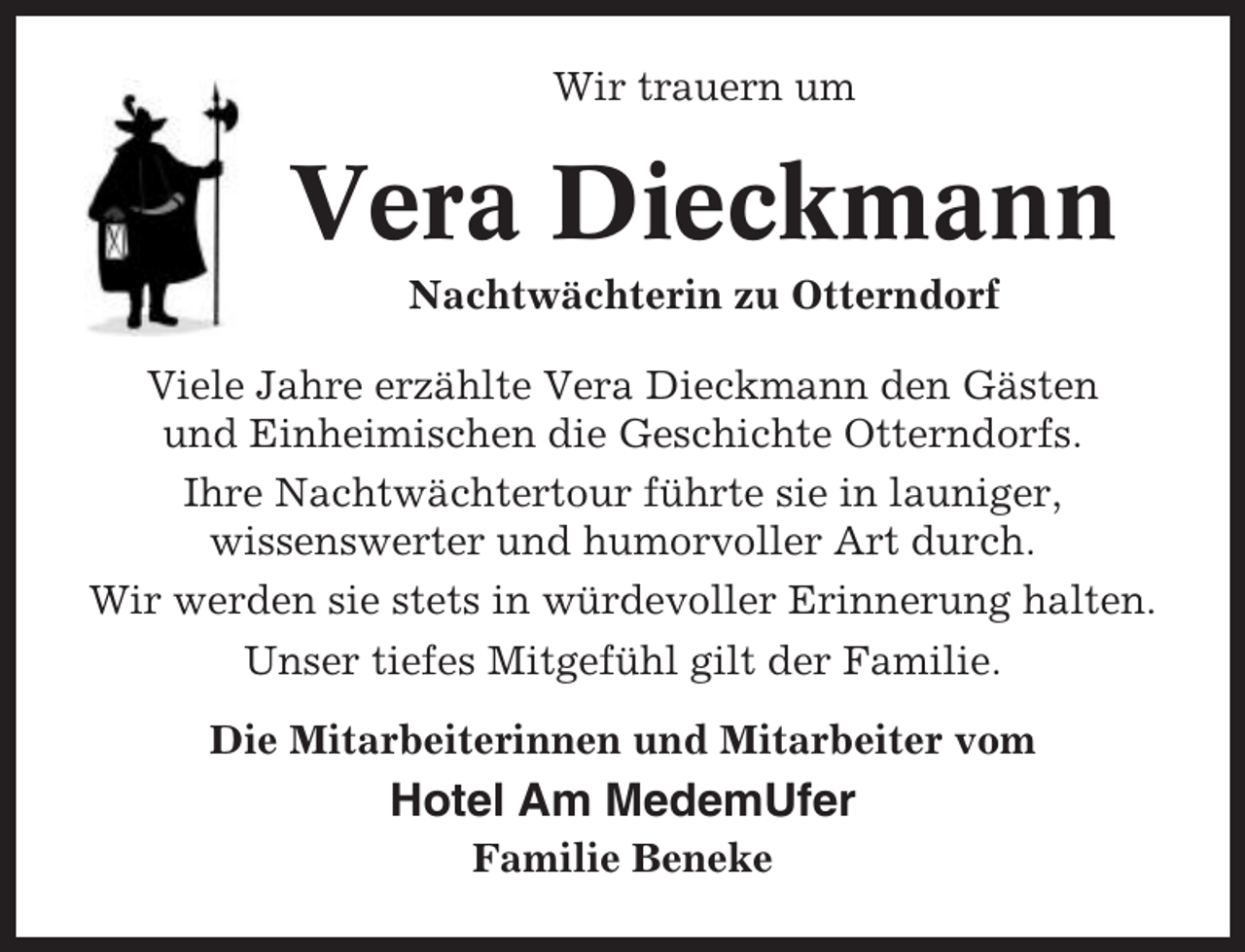 <p>Wir trauern um</p><p>Vera Dieckmann<br />Nachtwächterin zu Otterndorf<br />Viele Jahre erzählte Vera Dieckmann den Gästen<br />und Einheimischen die Geschichte Otterndorfs.<br />Ihre Nachtwächtertour führte sie in launiger,<br />wissenswerter und humorvoller Art durch.<br />Wir werden sie stets in würdevoller Erinnerung halten.<br />Unser tiefes Mitgefühl gilt der Familie.<br />Die Mitarbeiterinnen und Mitarbeiter vom</p><p>Hotel Am MedemUfer<br />Familie Beneke</p>