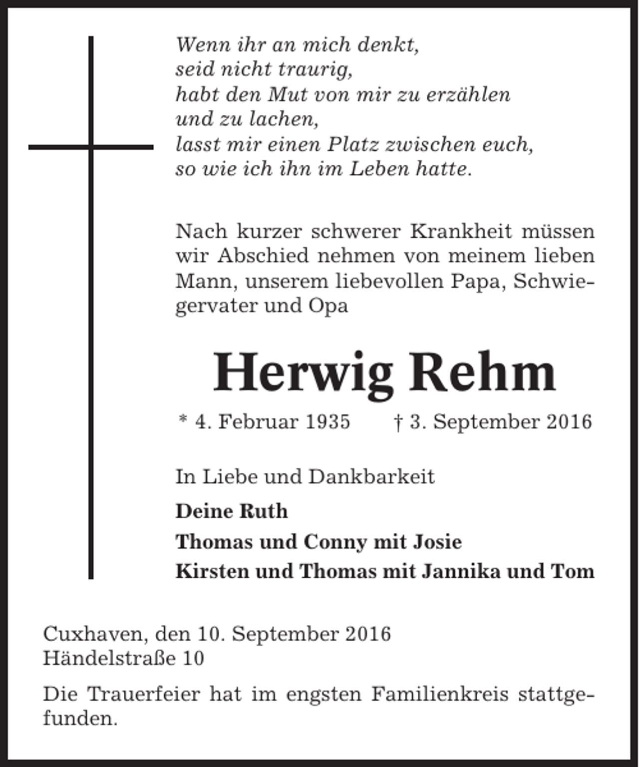 <p>Wenn ihr an mich denkt,<br />seid nicht traurig,<br />habt den Mut von mir zu erzählen<br />und zu lachen,<br />lasst mir einen Platz zwischen euch,<br />so wie ich ihn im Leben hatte.<br />Nach kurzer schwerer Krankheit müssen<br />wir Abschied nehmen von meinem lieben<br />Mann, unserem liebevollen Papa, Schwiegervater und Opa</p><p>Herwig Rehm<br />* 4. Februar 1935</p><p>† 3. September 2016</p><p>In Liebe und Dankbarkeit<br />Deine Ruth<br />Thomas und Conny mit Josie<br />Kirsten und Thomas mit Jannika und Tom<br />Cuxhaven, den 10. September 2016<br />Händelstraße 10<br />Die Trauerfeier hat im engsten Familienkreis stattgefunden.</p>