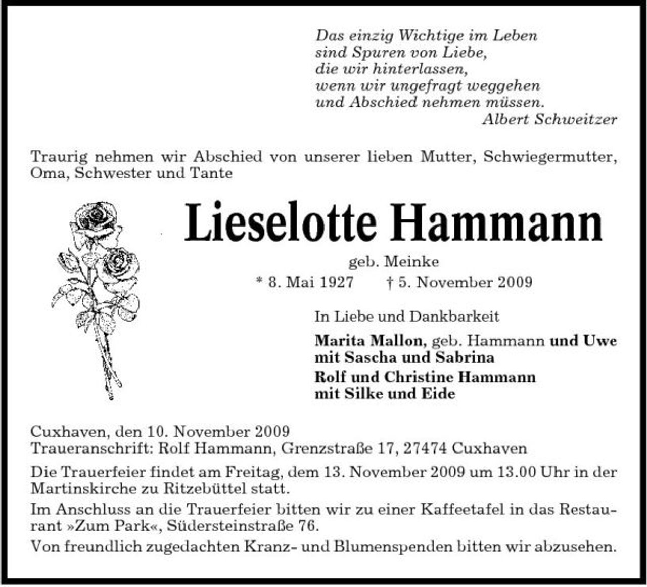 <p>Das einzig Wichtige im Leben sind Spuren von Liebe, die wir hinterlassen, wenn wir ungefragt weggehen und Abschied nehmen müssen. Albert Schweitzer Traurig nehmen wir Abschied von unserer lieben Mutter, Schwiegermutter, Oma, Schwester und Tante</p><p>Lieselotte Hammann<br />geb. Meinke * 8. Mai 1927 † 5. November 2009<br />In Liebe und Dankbarkeit</p><p>Marita Mallon, geb. Hammann und Uwe mit Sascha und Sabrina Rolf und Christine Hammann mit Silke und Eide Cuxhaven, den 10. November 2009 Traueranschrift: Rolf Hammann, Grenzstraße 17, 27474 Cuxhaven Die Trauerfeier findet am Freitag, dem 13. November 2009 um 13.00 Uhr in der Martinskirche zu Ritzebüttel statt. Im Anschluss an die Trauerfeier bitten wir zu einer Kaffeetafel in das Restaurant »Zum Park«, Südersteinstraße 76. Von freundlich zugedachten Kranz- und Blumenspenden bitten wir abzusehen.</p>