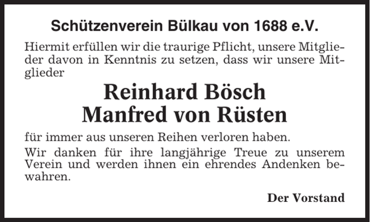 <p>Schützenverein Bülkau von 1688 e.V.<br />Hiermit erfüllen wir die traurige Pflicht, unsere Mitglieder davon in Kenntnis zu setzen, dass wir unsere Mitglieder</p><p>Reinhard Bösch<br />Manfred von Rüsten<br />für immer aus unseren Reihen verloren haben.<br />Wir danken für ihre langjährige Treue zu unserem<br />Verein und werden ihnen ein ehrendes Andenken bewahren.<br />Der Vorstand</p>