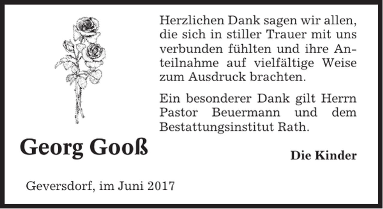 <p>Herzlichen Dank sagen wir allen,<br />die sich in stiller Trauer mit uns<br />verbunden fühlten und ihre Anteilnahme auf vielfältige Weise<br />zum Ausdruck brachten.<br />Ein besonderer Dank gilt Herrn<br />Pastor Beuermann und dem<br />Bestattungsinstitut Rath.</p><p>Georg Gooß<br />Geversdorf, im Juni 2017</p><p>Die Kinder</p>