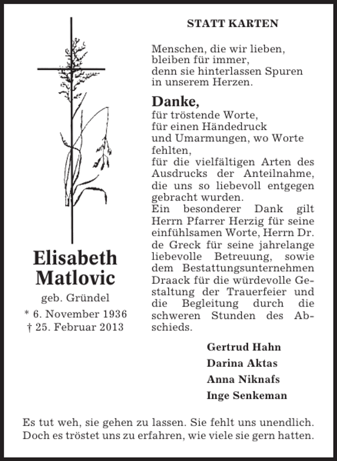 <p>STATT KARTEN<br />Menschen, die wir lieben,<br />bleiben für immer,<br />denn sie hinterlassen Spuren<br />in unserem Herzen.</p><p>Danke,</p><p>Elisabeth<br />Matlovic<br />geb. Gründel<br />* 6. November 1936<br />† 25. Februar 2013</p><p>für tröstende Worte,<br />für einen Händedruck<br />und Umarmungen, wo Worte<br />fehlten,<br />für die vielfältigen Arten des<br />Ausdrucks der Anteilnahme,<br />die uns so liebevoll entgegen<br />gebracht wurden.<br />Ein besonderer Dank gilt<br />Herrn Pfarrer Herzig für seine<br />einfühlsamen Worte, Herrn Dr.<br />de Greck für seine jahrelange<br />liebevolle Betreuung, sowie<br />dem Bestattungsunternehmen<br />Draack für die würdevolle Gestaltung der Trauerfeier und<br />die Begleitung durch die<br />schweren Stunden des Abschieds.<br />Gertrud Hahn<br />Darina Aktas<br />Anna Niknafs<br />Inge Senkeman</p><p>Es tut weh, sie gehen zu lassen. Sie fehlt uns unendlich.<br />Doch es tröstet uns zu erfahren, wie viele sie gern hatten.</p>