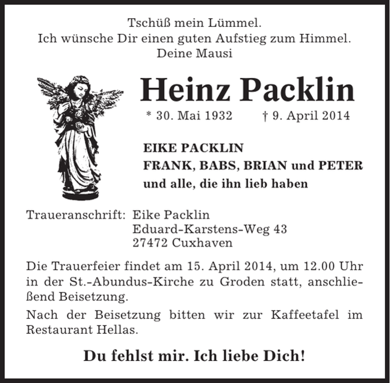 <p>Tschüß mein Lümmel.<br />Ich wünsche Dir einen guten Aufstieg zum Himmel.<br />Deine Mausi</p><p>Heinz Packlin<br />* 30. Mai 1932</p><p>† 9. April 2014</p><p>EIKE PACKLIN<br />FRANK, BABS, BRIAN und PETER<br />und alle, die ihn lieb haben<br />Traueranschrift: Eike Packlin<br />Eduard-Karstens-Weg 43<br />27472 Cuxhaven<br />Die Trauerfeier findet am 15. April 2014, um 12.00 Uhr<br />in der St.-Abundus-Kirche zu Groden statt, anschließend Beisetzung.<br />Nach der Beisetzung bitten wir zur Kaffeetafel im<br />Restaurant Hellas.</p><p>Du fehlst mir. Ich liebe Dich!</p>