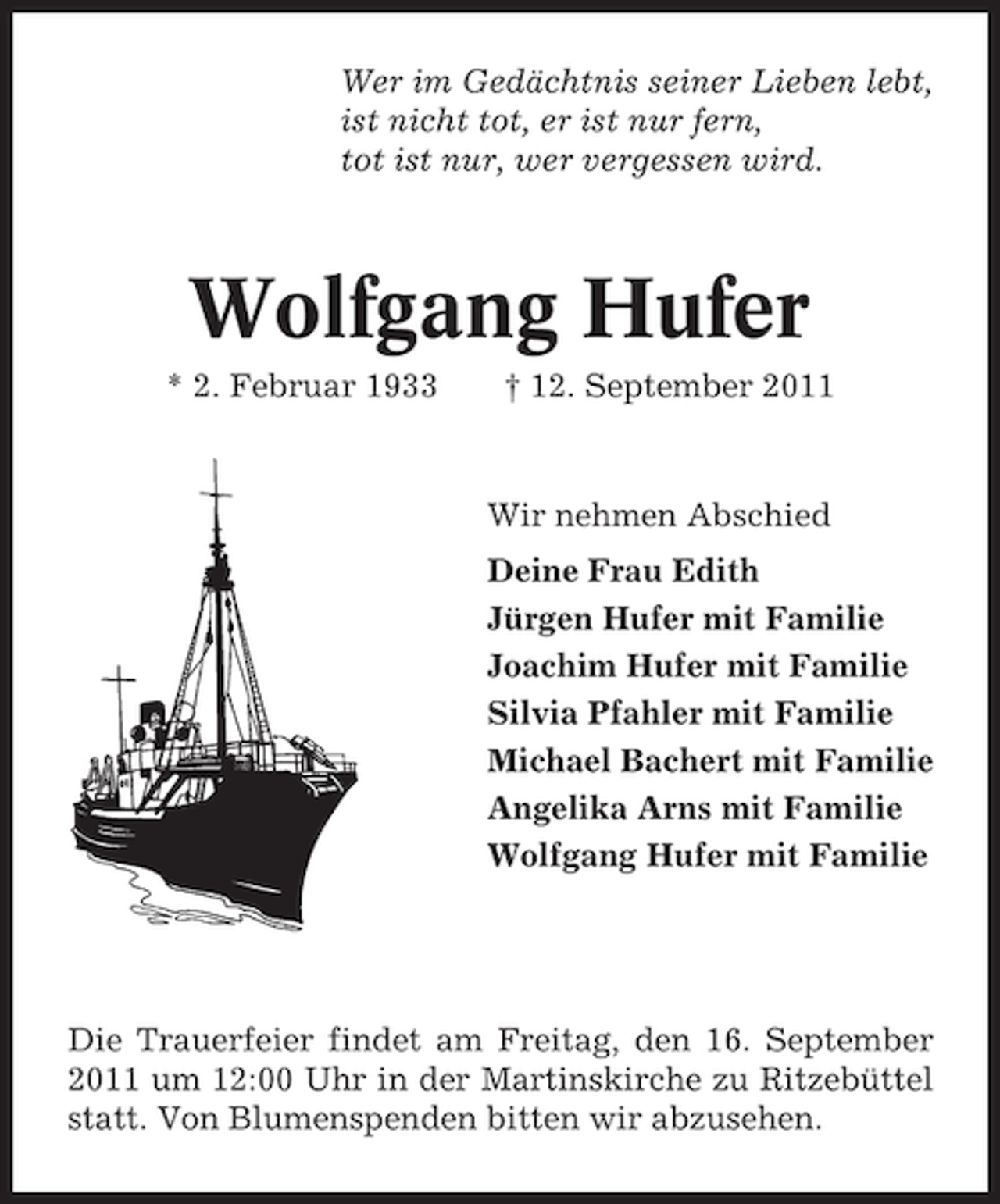 <p>Wer im Gedächtnis seiner Lieben lebt,<br />ist nicht tot, er ist nur fern,<br />tot ist nur, wer vergessen wird.</p><p>Wolfgang Hufer<br />* 2. Februar 1933</p><p>† 12. September 2011</p><p>Wir nehmen Abschied<br />Deine Frau Edith<br />Jürgen Hufer mit Familie<br />Joachim Hufer mit Familie<br />Silvia Pfahler mit Familie<br />Michael Bachert mit Familie<br />Angelika Arns mit Familie<br />Wolfgang Hufer mit Familie</p><p>Die Trauerfeier findet am Freitag, den 16. September<br />2011 um 12:00 Uhr in der Martinskirche zu Ritzebüttel<br />statt. Von Blumenspenden bitten wir abzusehen.</p>