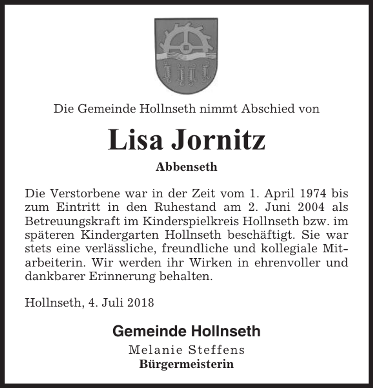 <p>Die Gemeinde Hollnseth nimmt Abschied von</p><p>Lisa Jornitz<br />Abbenseth<br />Die Verstorbene war in der Zeit vom 1. April 1974 bis<br />zum Eintritt in den Ruhestand am 2. Juni 2004 als<br />Betreuungskraft im Kinderspielkreis Hollnseth bzw. im<br />späteren Kindergarten Hollnseth beschäftigt. Sie war<br />stets eine verlässliche, freundliche und kollegiale Mitarbeiterin. Wir werden ihr Wirken in ehrenvoller und<br />dankbarer Erinnerung behalten.<br />Hollnseth, 4. Juli 2018</p><p>Gemeinde Hollnseth<br />Melanie Steffens<br />Bürgermeisterin</p>