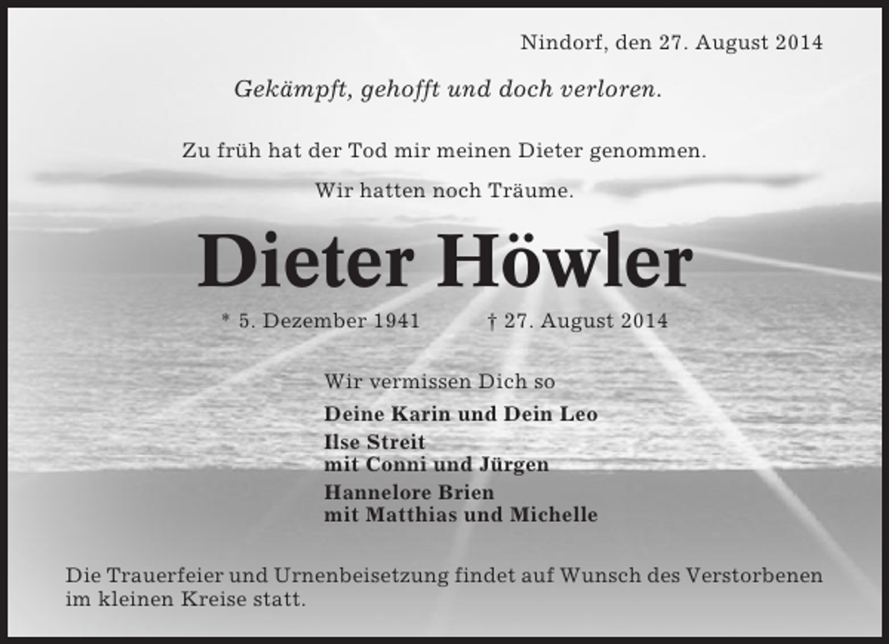 <p>Nindorf, den 27. August 2014</p><p>Gekämpft, gehofft und doch verloren.<br />Zu früh hat der Tod mir meinen Dieter genommen.<br />Wir hatten noch Träume.</p><p>Dieter Höwler<br />* 5. Dezember 1941</p><p>† 27. August 2014</p><p>Wir vermissen Dich so<br />Deine Karin und Dein Leo<br />Ilse Streit<br />mit Conni und Jürgen<br />Hannelore Brien<br />mit Matthias und Michelle<br />Die Trauerfeier und Urnenbeisetzung findet auf Wunsch des Verstorbenen<br />im kleinen Kreise statt.</p>