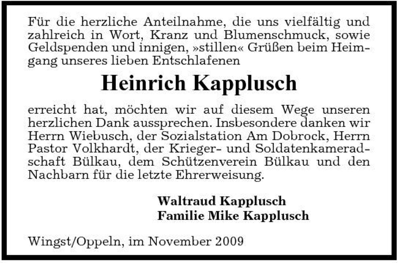 <p>Für die herzliche Anteilnahme, die uns vielfältig und zahlreich in Wort, Kranz und Blumenschmuck, sowie Geldspenden und innigen, »stillen« Grüßen beim Heimgang unseres lieben Entschlafenen</p><p>Heinrich Kapplusch<br />erreicht hat, möchten wir auf diesem Wege unseren herzlichen Dank aussprechen. Insbesondere danken wir Herrn Wiebusch, der Sozialstation Am Dobrock, Herrn Pastor Volkhardt, der Krieger- und Soldatenkameradschaft Bülkau, dem Schützenverein Bülkau und den Nachbarn für die letzte Ehrerweisung. Waltraud Kapplusch Familie Mike Kapplusch Wingst/Oppeln, im November 2009</p>