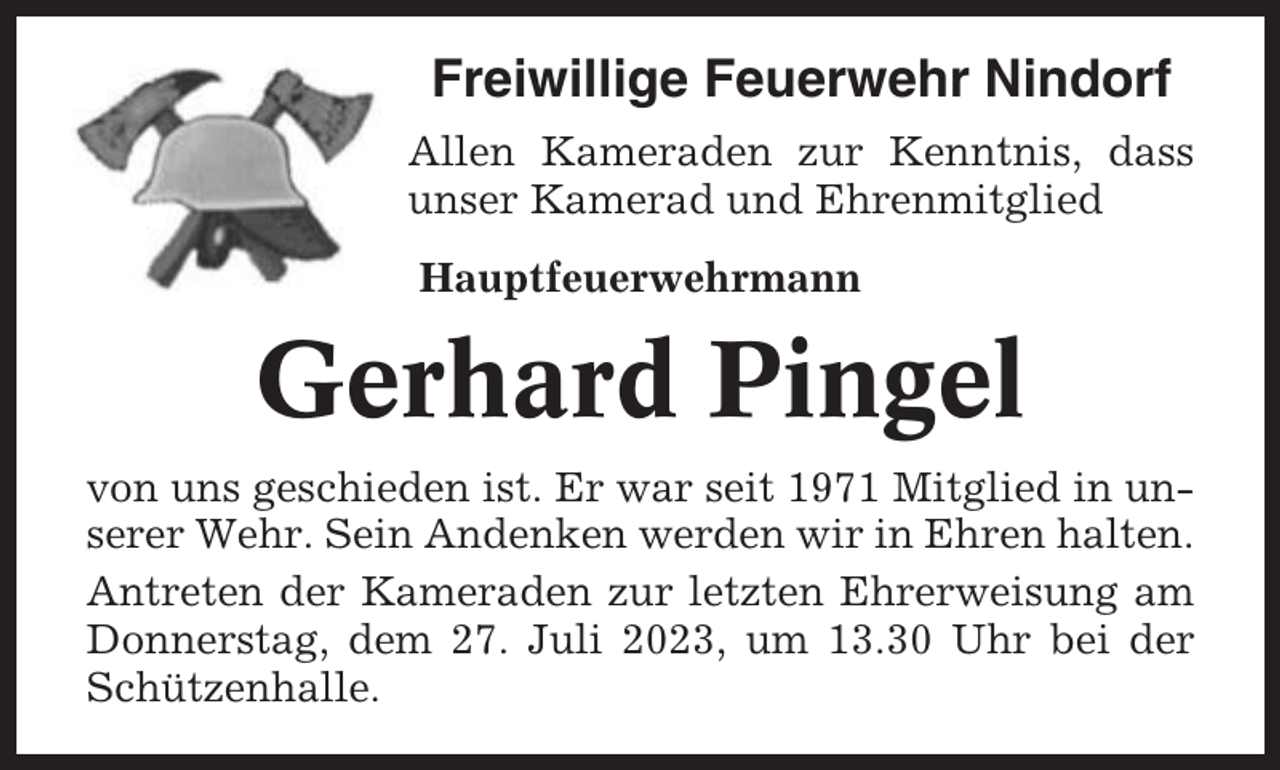 <p>Freiwillige Feuerwehr Nindorf<br />Allen Kameraden zur Kenntnis, dass<br />unser Kamerad und Ehrenmitglied<br />Hauptfeuerwehrmann</p><p>Gerhard Pingel<br />von uns geschieden ist. Er war seit 1971 Mitglied in unserer Wehr. Sein Andenken werden wir in Ehren halten.<br />Antreten der Kameraden zur letzten Ehrerweisung am<br />Donnerstag, dem 27. Juli 2023, um 13.30 Uhr bei der<br />Schützenhalle.</p>