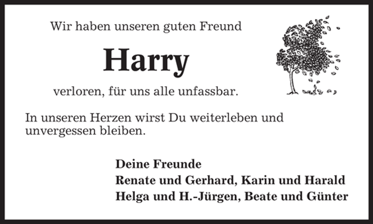 <p>Wir haben unseren guten Freund</p><p>Harry<br />verloren, fÃ¼r uns alle unfassbar.<br />In unseren Herzen wirst Du weiterleben und<br />unvergessen bleiben.<br />Deine Freunde<br />Renate und Gerhard, Karin und Harald<br />Helga und H.-JÃ¼rgen, Beate und GÃ¼nter</p>