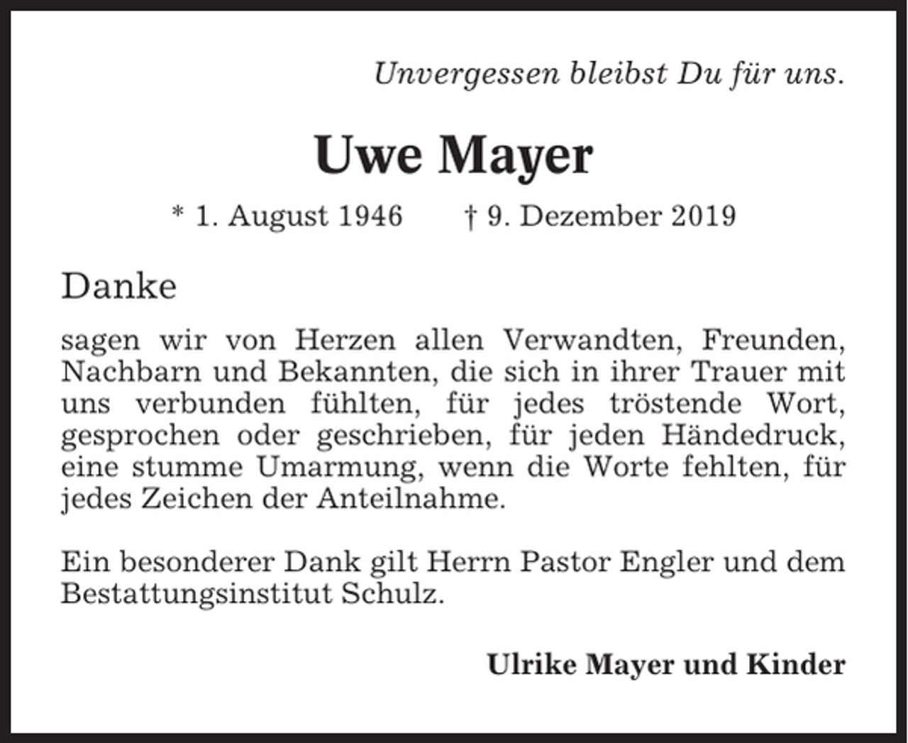 <p>Unvergessen bleibst Du für uns.</p><p>Uwe Mayer<br />* 1. August 1946</p><p>† 9. Dezember 2019</p><p>Danke<br />sagen wir von Herzen allen Verwandten, Freunden,<br />Nachbarn und Bekannten, die sich in ihrer Trauer mit<br />uns verbunden fühlten, für jedes tröstende Wort,<br />gesprochen oder geschrieben, für jeden Händedruck,<br />eine stumme Umarmung, wenn die Worte fehlten, für<br />jedes Zeichen der Anteilnahme.<br />Ein besonderer Dank gilt Herrn Pastor Engler und dem<br />Bestattungsinstitut Schulz.<br />Ulrike Mayer und Kinder</p>