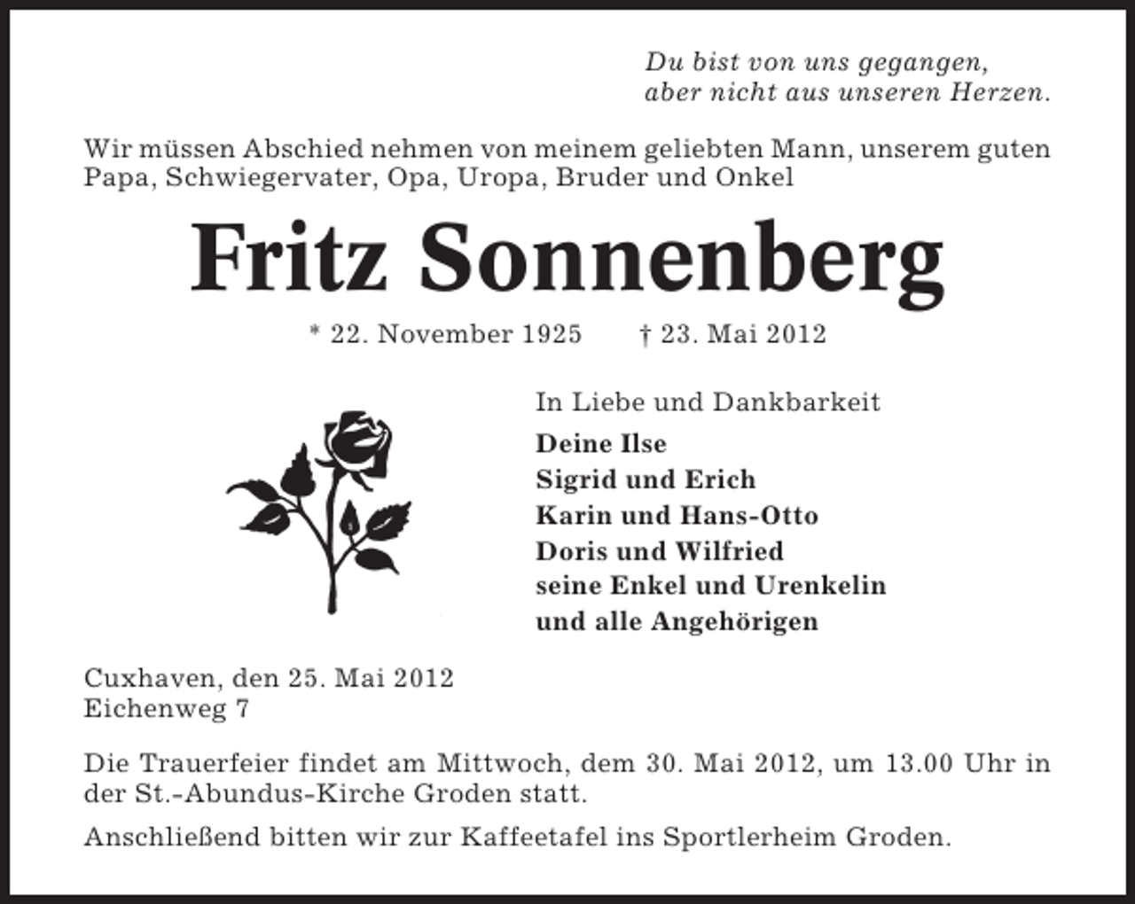 <p>Du bist von uns gegangen,<br />aber nicht aus unseren Herzen.<br />Wir müssen Abschied nehmen von meinem geliebten Mann, unserem guten<br />Papa, Schwiegervater, Opa, Uropa, Bruder und Onkel</p><p>Fritz Sonnenberg<br />* 22. November 1925</p><p>† 23. Mai 2012</p><p>In Liebe und Dankbarkeit<br />Deine Ilse<br />Sigrid und Erich<br />Karin und Hans-Otto<br />Doris und Wilfried<br />seine Enkel und Urenkelin<br />und alle Angehörigen<br />Cuxhaven, den 25. Mai 2012<br />Eichenweg 7<br />Die Trauerfeier findet am Mittwoch, dem 30. Mai 2012, um 13.00 Uhr in<br />der St.-Abundus-Kirche Groden statt.<br />Anschließend bitten wir zur Kaffeetafel ins Sportlerheim Groden.</p>