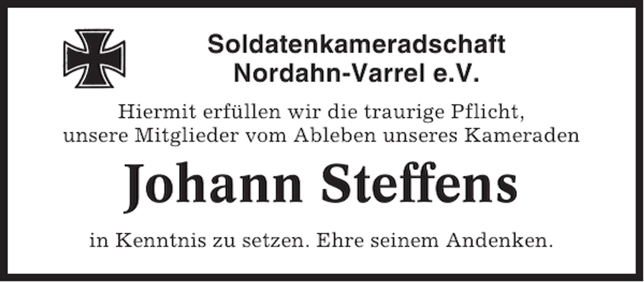 <p>Soldatenkameradschaft<br />Nordahn-Varrel e.V.<br />Hiermit erfüllen wir die traurige Pflicht,<br />unsere Mitglieder vom Ableben unseres Kameraden</p><p>Johann Steffens<br />in Kenntnis zu setzen. Ehre seinem Andenken.</p>