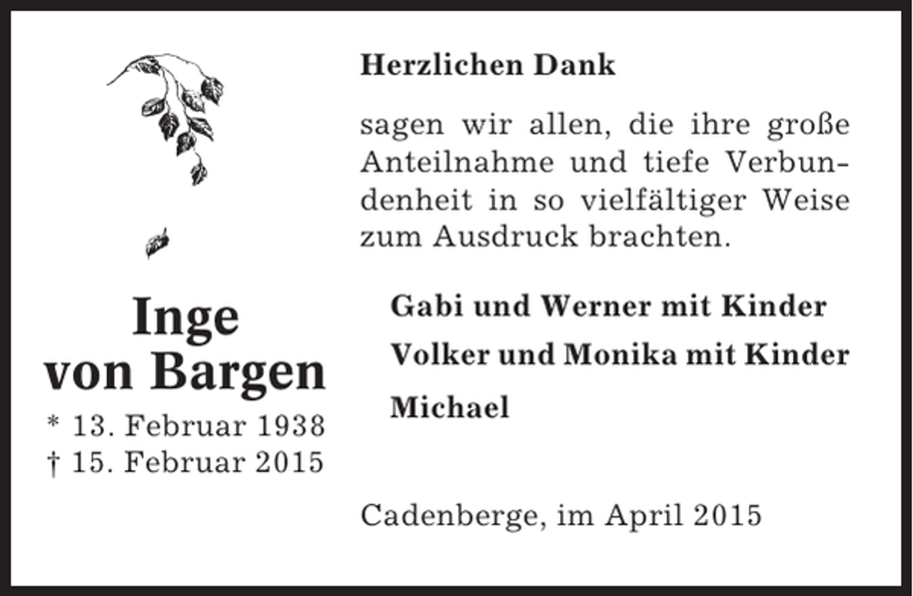<p>Herzlichen Dank<br />sagen wir allen, die ihre große<br />Anteilnahme und tiefe Verbundenheit in so vielfältiger Weise<br />zum Ausdruck brachten.</p><p>Inge<br />von Bargen<br />* 13. Februar 1938<br />† 15. Februar 2015</p><p>Gabi und Werner mit Kinder<br />Volker und Monika mit Kinder<br />Michael<br />Cadenberge, im April 2015</p>