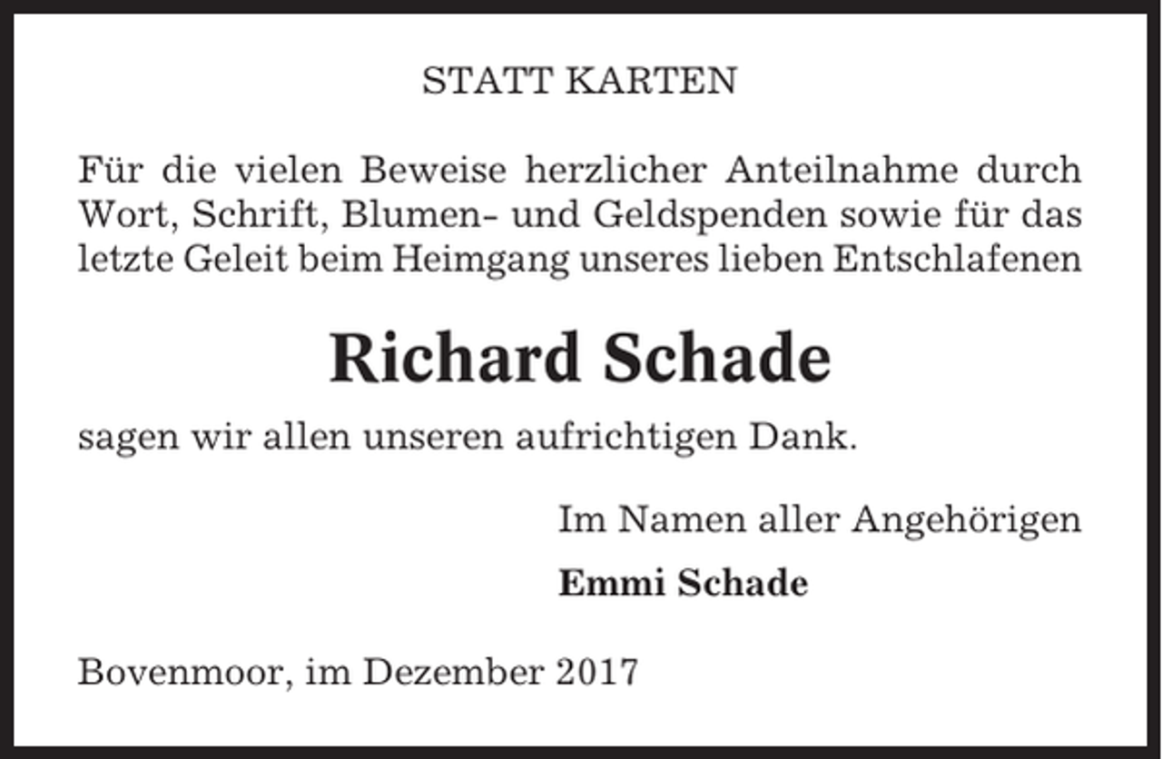 <p>STATT KARTEN<br />Für die vielen Beweise herzlicher Anteilnahme durch<br />Wort, Schrift, Blumen- und Geldspenden sowie für das<br />letzte Geleit beim Heimgang unseres lieben Entschlafenen</p><p>Richard Schade<br />sagen wir allen unseren aufrichtigen Dank.<br />Im Namen aller Angehörigen<br />Emmi Schade<br />Bovenmoor, im Dezember 2017</p>
