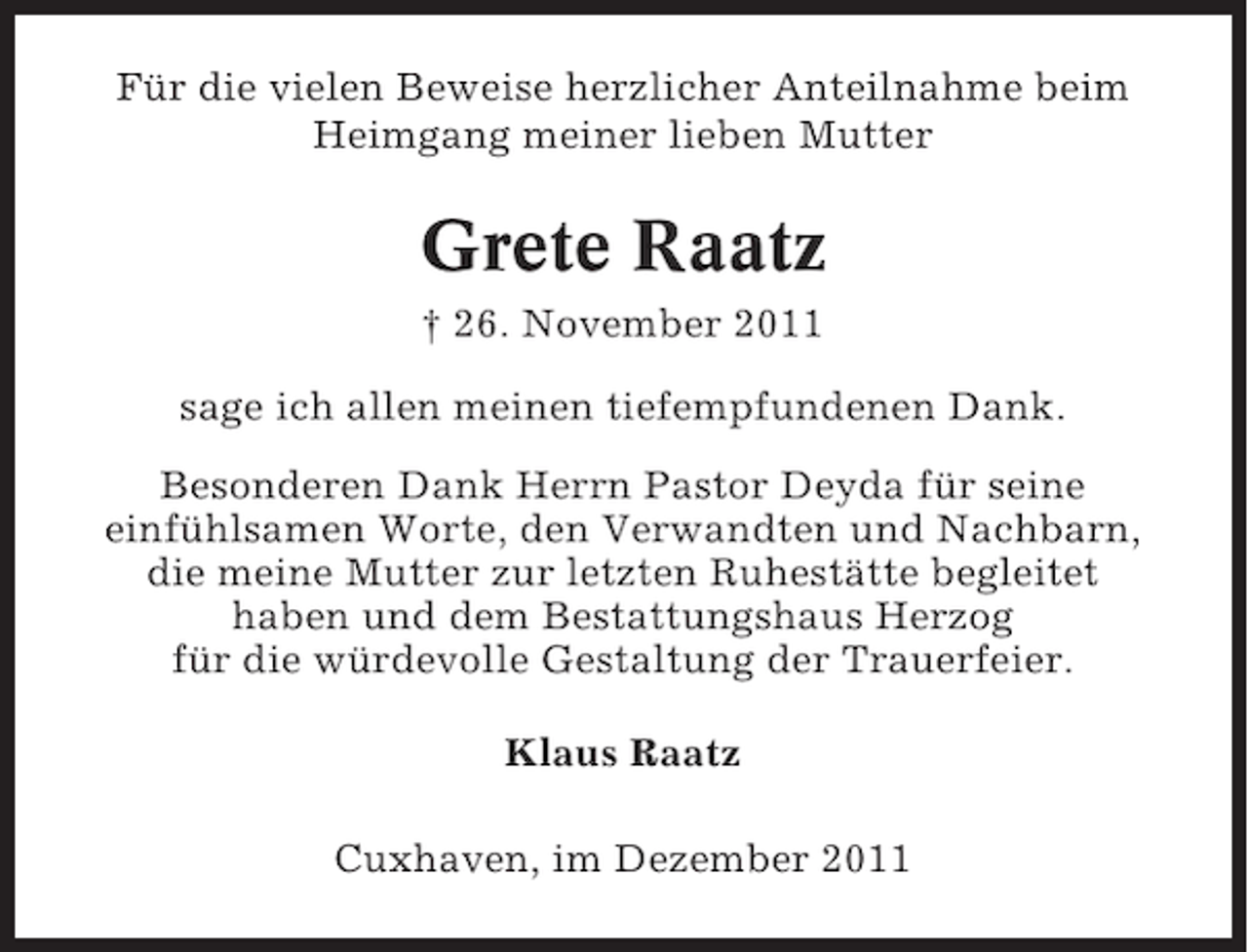 <p>Für die vielen Beweise herzlicher Anteilnahme beim<br />Heimgang meiner lieben Mutter</p><p>Grete Raatz<br />† 26. November 2011<br />sage ich allen meinen tiefempfundenen Dank.<br />Besonderen Dank Herrn Pastor Deyda für seine<br />einfühlsamen Worte, den Verwandten und Nachbarn,<br />die meine Mutter zur letzten Ruhestätte begleitet<br />haben und dem Bestattungshaus Herzog<br />für die würdevolle Gestaltung der Trauerfeier.<br />Klaus Raatz<br />Cuxhaven, im Dezember 2011</p>