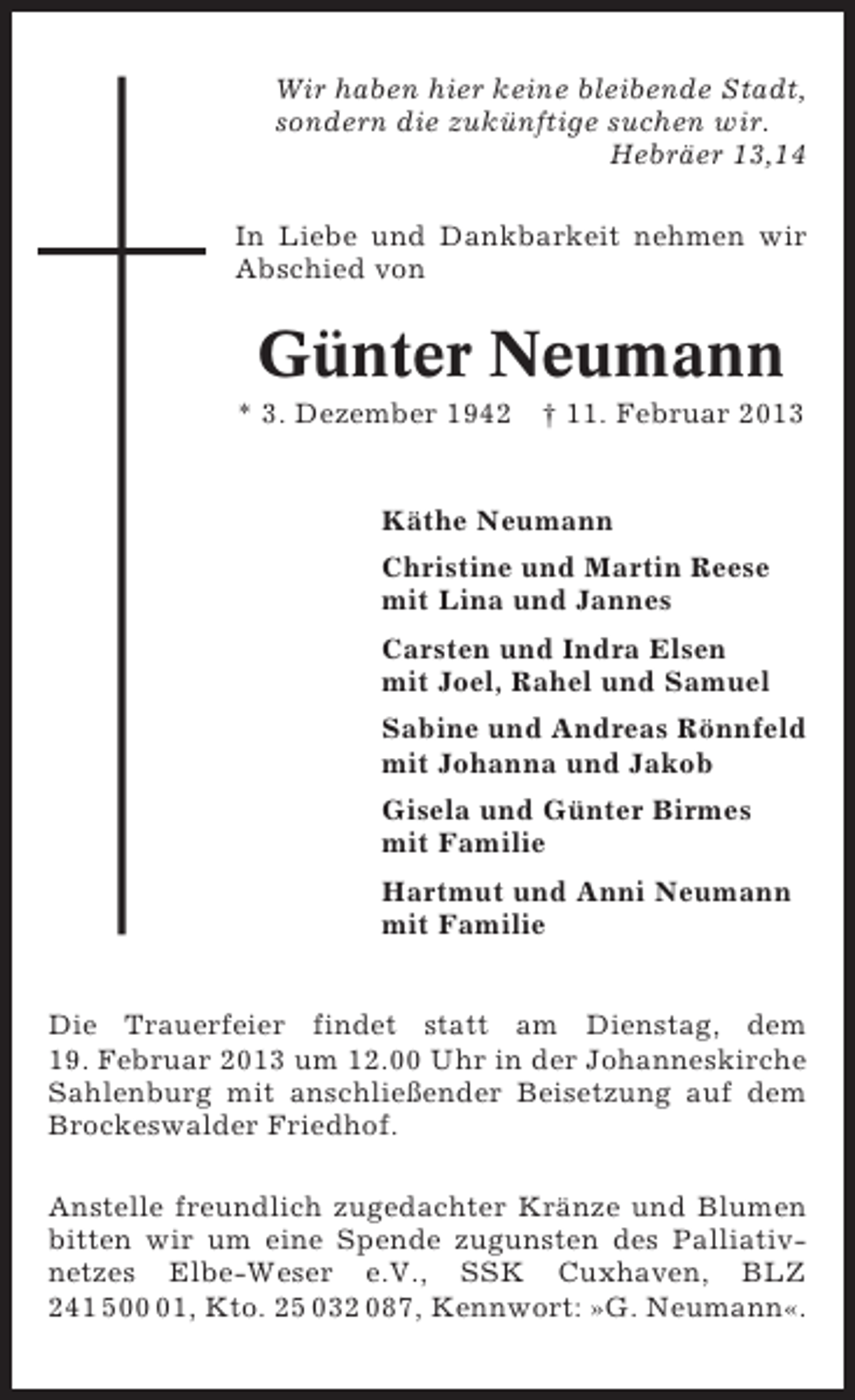 <p>Wir haben hier keine bleibende Stadt,<br />sondern die zukünftige suchen wir.<br />Hebräer 13,14<br />In Liebe und Dankbarkeit nehmen wir<br />Abschied von</p><p>Günter Neumann<br />* 3. Dezember 1942 † 11. Februar 2013</p><p>Käthe Neumann<br />Christine und Martin Reese<br />mit Lina und Jannes<br />Carsten und Indra Elsen<br />mit Joel, Rahel und Samuel<br />Sabine und Andreas Rönnfeld<br />mit Johanna und Jakob<br />Gisela und Günter Birmes<br />mit Familie<br />Hartmut und Anni Neumann<br />mit Familie</p><p>Die Trauerfeier findet statt am Dienstag, dem<br />19. Februar 2013 um 12.00 Uhr in der Johanneskirche<br />Sahlenburg mit anschließender Beisetzung auf dem<br />Brockeswalder Friedhof.<br />Anstelle freundlich zugedachter Kränze und Blumen<br />bitten wir um eine Spende zugunsten des Palliativnetzes Elbe-Weser e.V., SSK Cuxhaven, BLZ<br />241 501, Kto. 25 032 087, Kennwort: »G. Neumann«.</p>