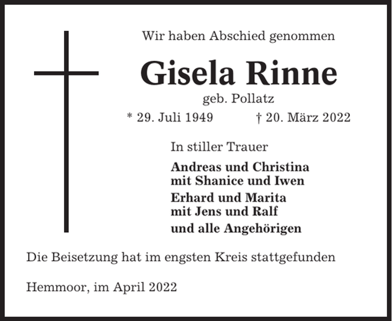 <p>Wir haben Abschied genommen</p><p>Gisela Rinne<br />geb. Pollatz<br />* 29. Juli 1949<br />† 20. März 2022<br />In stiller Trauer<br />Andreas und Christina<br />mit Shanice und Iwen<br />Erhard und Marita<br />mit Jens und Ralf<br />und alle Angehörigen<br />Die Beisetzung hat im engsten Kreis stattgefunden<br />Hemmoor, im April 2022</p>