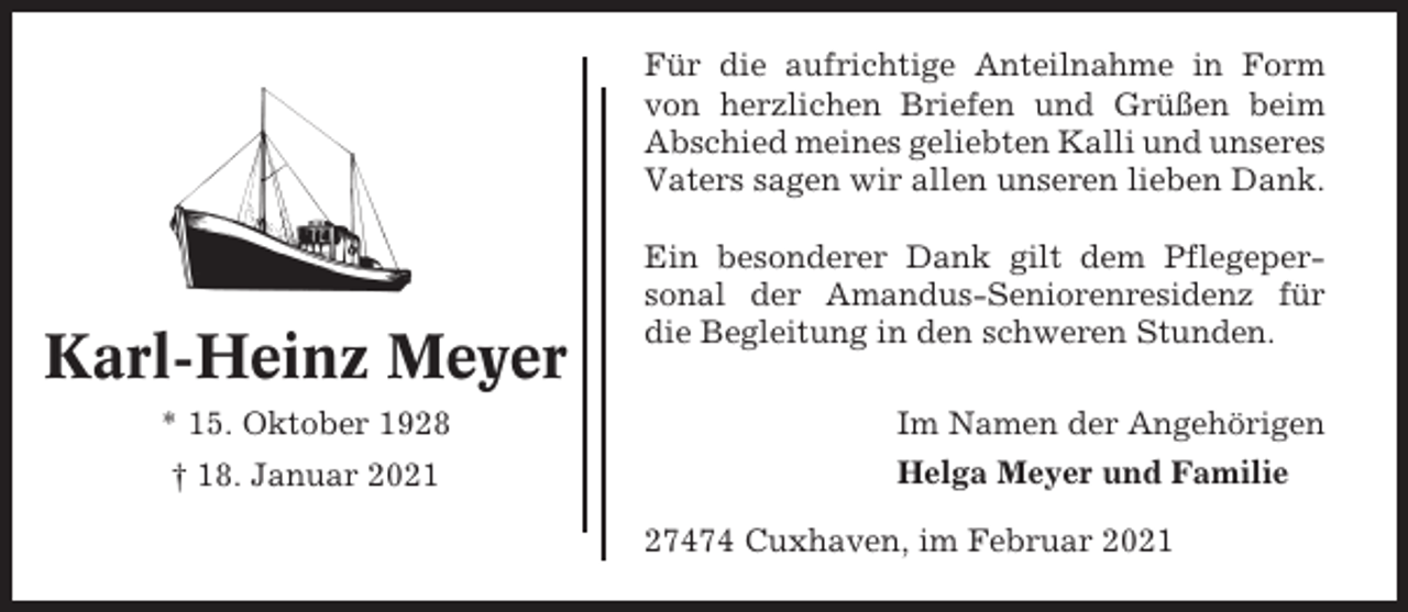 <p>Für die aufrichtige Anteilnahme in Form<br />von herzlichen Briefen und Grüßen beim<br />Abschied meines geliebten Kalli und unseres<br />Vaters sagen wir allen unseren lieben Dank.</p><p>Karl-Heinz Meyer<br />* 15. Oktober 1928<br />† 18. Januar 2021</p><p>Ein besonderer Dank gilt dem Pflegepersonal der Amandus-Seniorenresidenz für<br />die Begleitung in den schweren Stunden.<br />Im Namen der Angehörigen<br />Helga Meyer und Familie<br />27474 Cuxhaven, im Februar 2021</p>