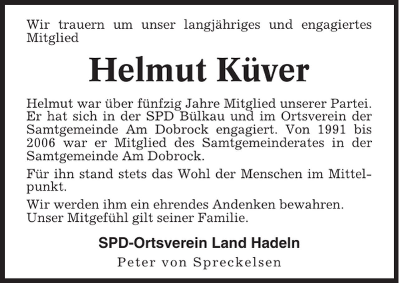 <p>Wir trauern um unser langjähriges und engagiertes<br />Mitglied</p><p>Helmut Küver<br />Helmut war über fünfzig Jahre Mitglied unserer Partei.<br />Er hat sich in der SPD Bülkau und im Ortsverein der<br />Samtgemeinde Am Dobrock engagiert. Von 1991 bis<br />2006 war er Mitglied des Samtgemeinderates in der<br />Samtgemeinde Am Dobrock.<br />Für ihn stand stets das Wohl der Menschen im Mittelpunkt.<br />Wir werden ihm ein ehrendes Andenken bewahren.<br />Unser Mitgefühl gilt seiner Familie.</p><p>SPD-Ortsverein Land Hadeln<br />Peter von Spreckelsen</p>