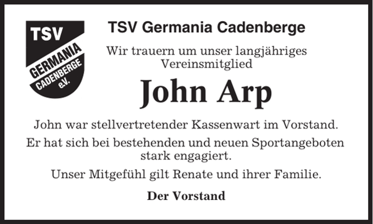 <p>TSV Germania Cadenberge<br />Wir trauern um unser langjähriges<br />Vereinsmitglied</p><p>John Arp<br />John war stellvertretender Kassenwart im Vorstand.<br />Er hat sich bei bestehenden und neuen Sportangeboten<br />stark engagiert.<br />Unser Mitgefühl gilt Renate und ihrer Familie.<br />Der Vorstand</p>