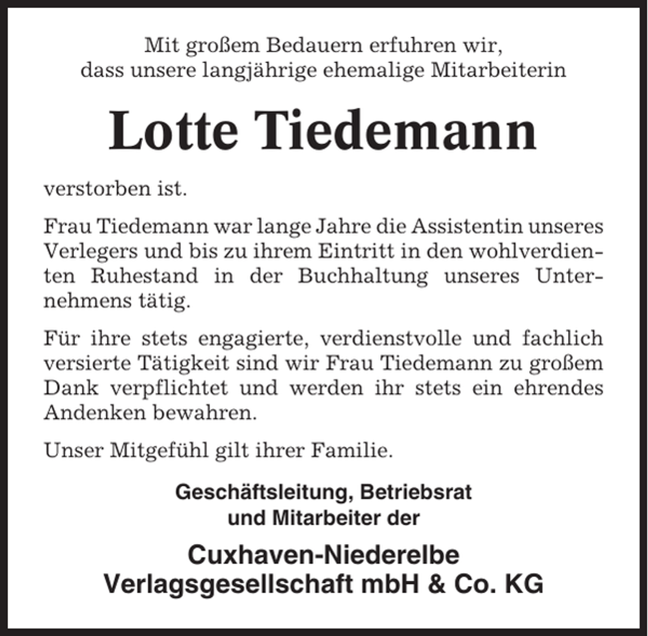 <p>Mit großem Bedauern erfuhren wir,<br />dass unsere langjährige ehemalige Mitarbeiterin</p><p>Lotte Tiedemann<br />verstorben ist.<br />Frau Tiedemann war lange Jahre die Assistentin unseres<br />Verlegers und bis zu ihrem Eintritt in den wohlverdienten Ruhestand in der Buchhaltung unseres Unternehmens tätig.<br />Für ihre stets engagierte, verdienstvolle und fachlich<br />versierte Tätigkeit sind wir Frau Tiedemann zu großem<br />Dank verpflichtet und werden ihr stets ein ehrendes<br />Andenken bewahren.<br />Unser Mitgefühl gilt ihrer Familie.<br />Geschäftsleitung, Betriebsrat<br />und Mitarbeiter der</p><p>Cuxhaven-Niederelbe<br />Verlagsgesellschaft mbH &amp; Co. KG</p>