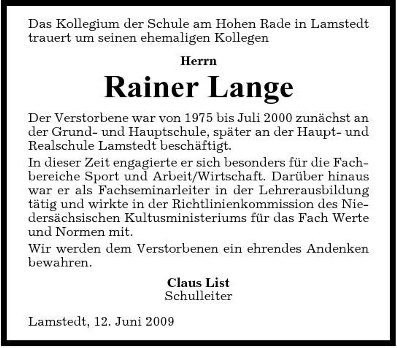 <p>Das Kollegium der Schule am Hohen Rade in Lamstedt trauert um seinen ehemaligen Kollegen Herrn</p><p>Rainer Lange<br />Der Verstorbene war von 1975 bis Juli 2000 zunächst an der Grund- und Hauptschule, später an der Haupt- und Realschule Lamstedt beschäftigt. In dieser Zeit engagierte er sich besonders für die Fachbereiche Sport und Arbeit/Wirtschaft. Darüber hinaus war er als Fachseminarleiter in der Lehrerausbildung tätig und wirkte in der Richtlinienkommission des Niedersächsischen Kultusministeriums für das Fach Werte und Normen mit. Wir werden dem Verstorbenen ein ehrendes Andenken bewahren. Claus List Schulleiter Lamstedt, 12. Juni 2009</p>