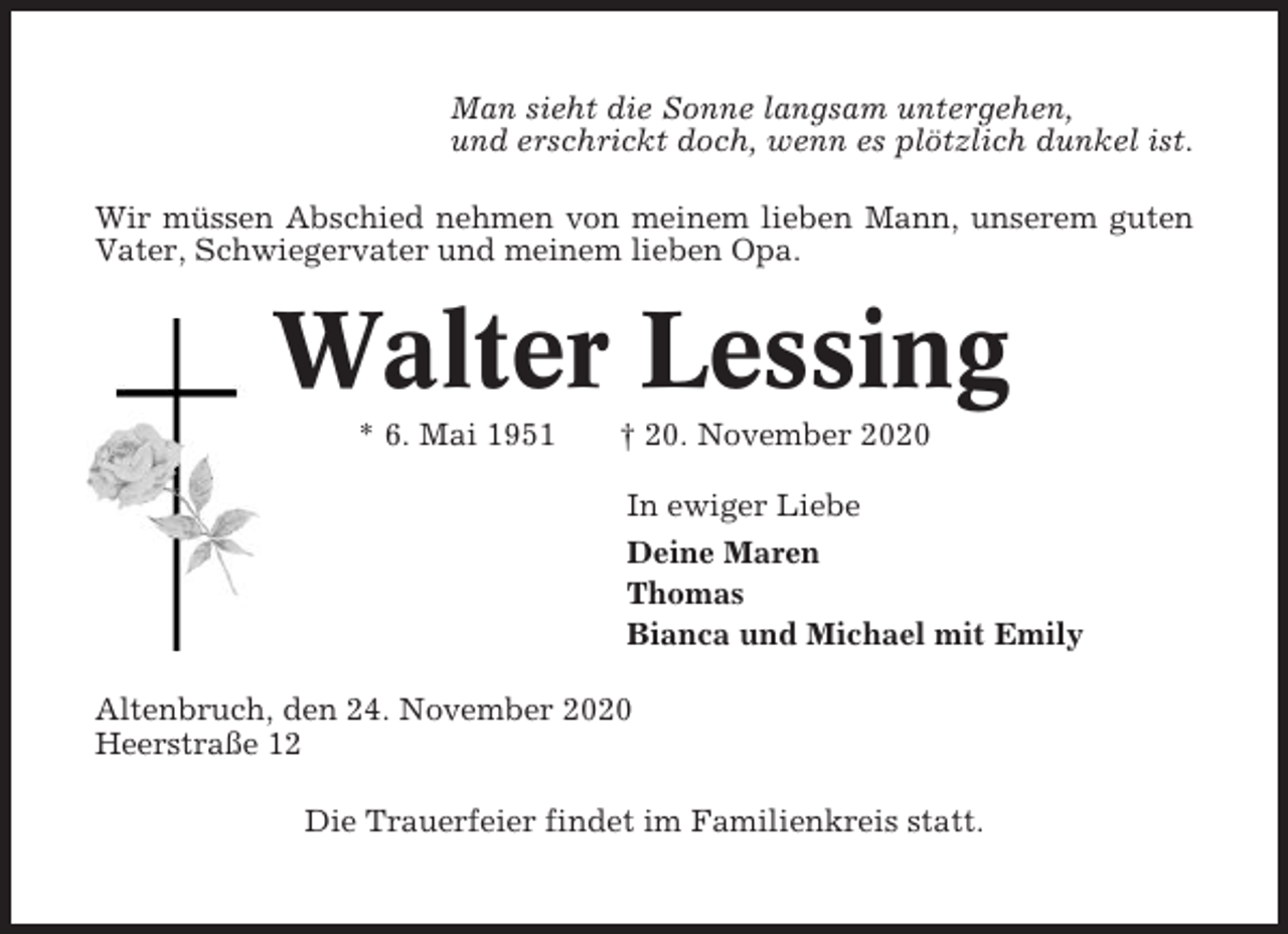 <p>Man sieht die Sonne langsam untergehen,<br />und erschrickt doch, wenn es plötzlich dunkel ist.<br />Wir müssen Abschied nehmen von meinem lieben Mann, unserem guten<br />Vater, Schwiegervater und meinem lieben Opa.</p><p>Walter Lessing<br />* 6. Mai 1951</p><p>† 20. November 2020<br />In ewiger Liebe<br />Deine Maren<br />Thomas<br />Bianca und Michael mit Emily</p><p>Altenbruch, den 24. November 2020<br />Heerstraße 12<br />Die Trauerfeier findet im Familienkreis statt.</p>