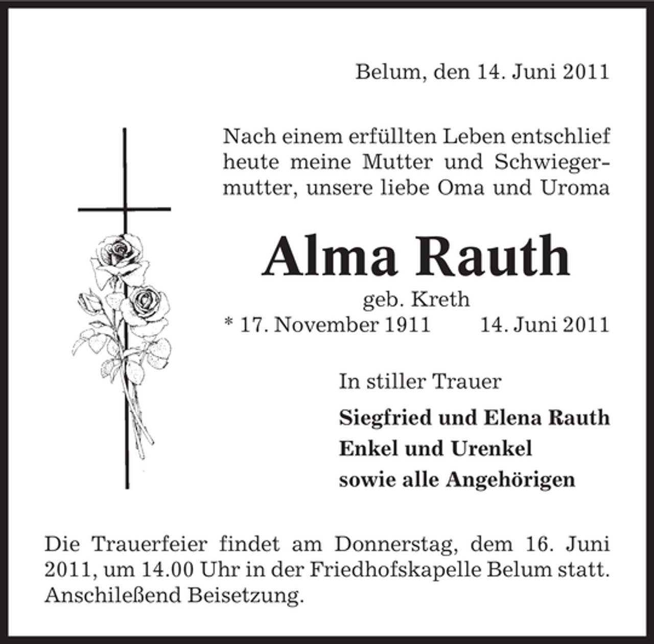 <p>Belum, den 14. Juni 2011 Nach einem erfüllten Leben entschlief heute meine Mutter und Schwiegermutter, unsere liebe Oma und Uroma</p><p>Alma Rauth<br />geb. Kreth * 17. November 1914. Juni 2011 In stiller Trauer Siegfried und Elena Rauth Enkel und Urenkel sowie alle Angehörigen Die Trauerfeier findet am Donnerstag, dem 16. Juni 2011, um 14.00 Uhr in der Friedhofskapelle Belum statt. Anschileßend Beisetzung.</p>