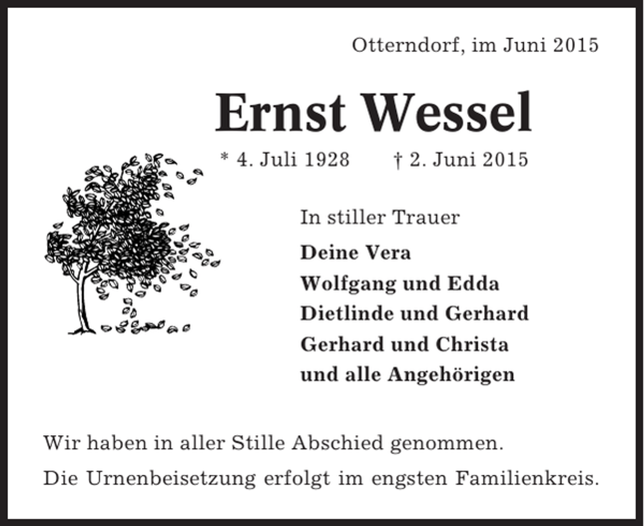 <p>Otterndorf, im Juni 2015</p><p>Ernst Wessel<br />* 4. Juli 1928</p><p>† 2. Juni 2015</p><p>In stiller Trauer<br />Deine Vera<br />Wolfgang und Edda<br />Dietlinde und Gerhard<br />Gerhard und Christa<br />und alle Angehörigen<br />Wir haben in aller Stille Abschied genommen.<br />Die Urnenbeisetzung erfolgt im engsten Familienkreis.</p>