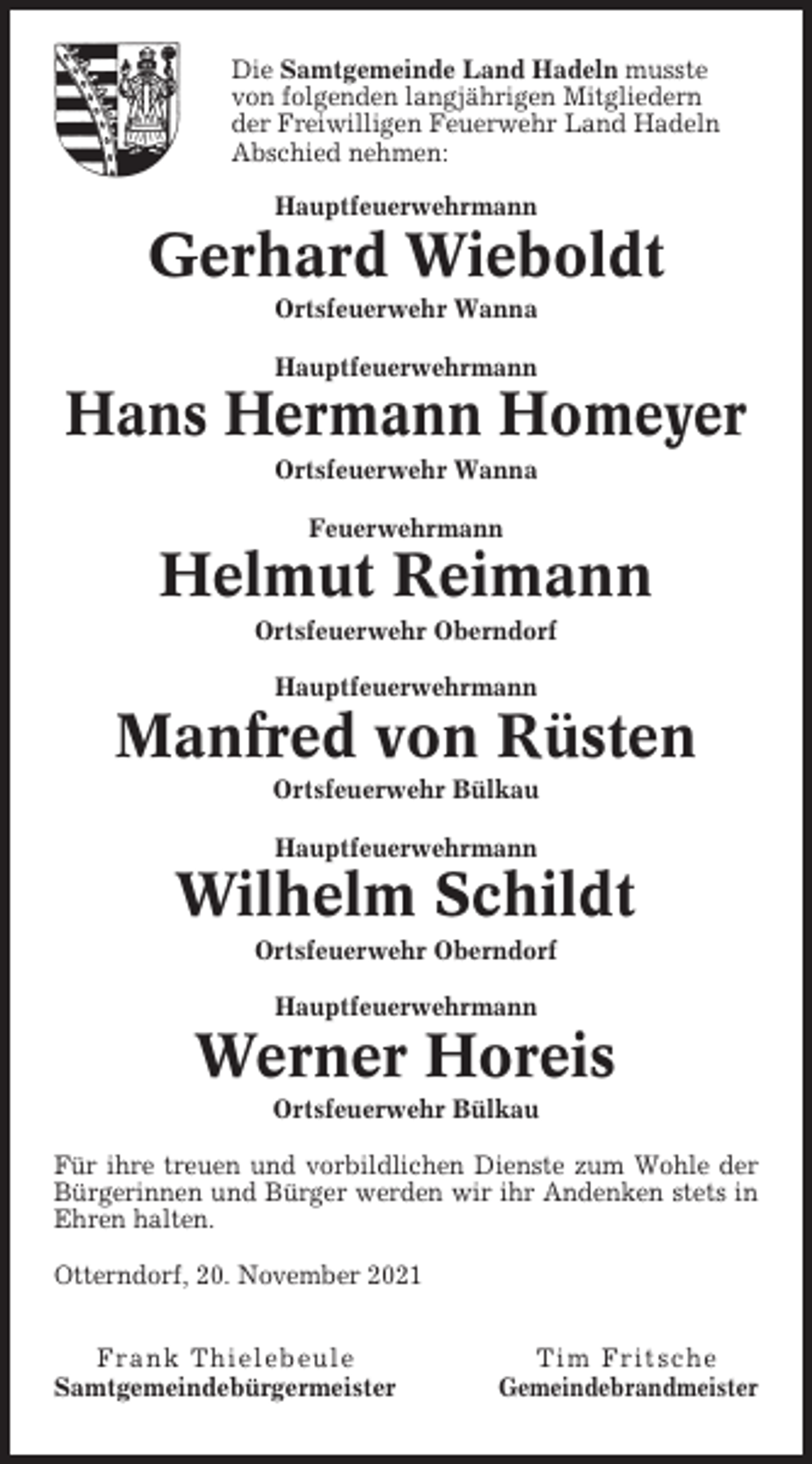 <p>Die Samtgemeinde Land Hadeln musste<br />von folgenden langjährigen Mitgliedern<br />der Freiwilligen Feuerwehr Land Hadeln<br />Abschied nehmen:<br />Hauptfeuerwehrmann</p><p>Gerhard Wieboldt<br />Ortsfeuerwehr Wanna<br />Hauptfeuerwehrmann</p><p>Hans Hermann Homeyer<br />Ortsfeuerwehr Wanna<br />Feuerwehrmann</p><p>Helmut Reimann<br />Ortsfeuerwehr Oberndorf<br />Hauptfeuerwehrmann</p><p>Manfred von Rüsten<br />Ortsfeuerwehr Bülkau<br />Hauptfeuerwehrmann</p><p>Wilhelm Schildt<br />Ortsfeuerwehr Oberndorf<br />Hauptfeuerwehrmann</p><p>Werner Horeis<br />Ortsfeuerwehr Bülkau<br />Für ihre treuen und vorbildlichen Dienste zum Wohle der<br />Bürgerinnen und Bürger werden wir ihr Andenken stets in<br />Ehren halten.<br />Otterndorf, 20. November 2021<br />Frank Thielebeule<br />Samtgemeindebürgermeister</p><p>Tim Fritsche<br />Gemeindebrandmeister</p>