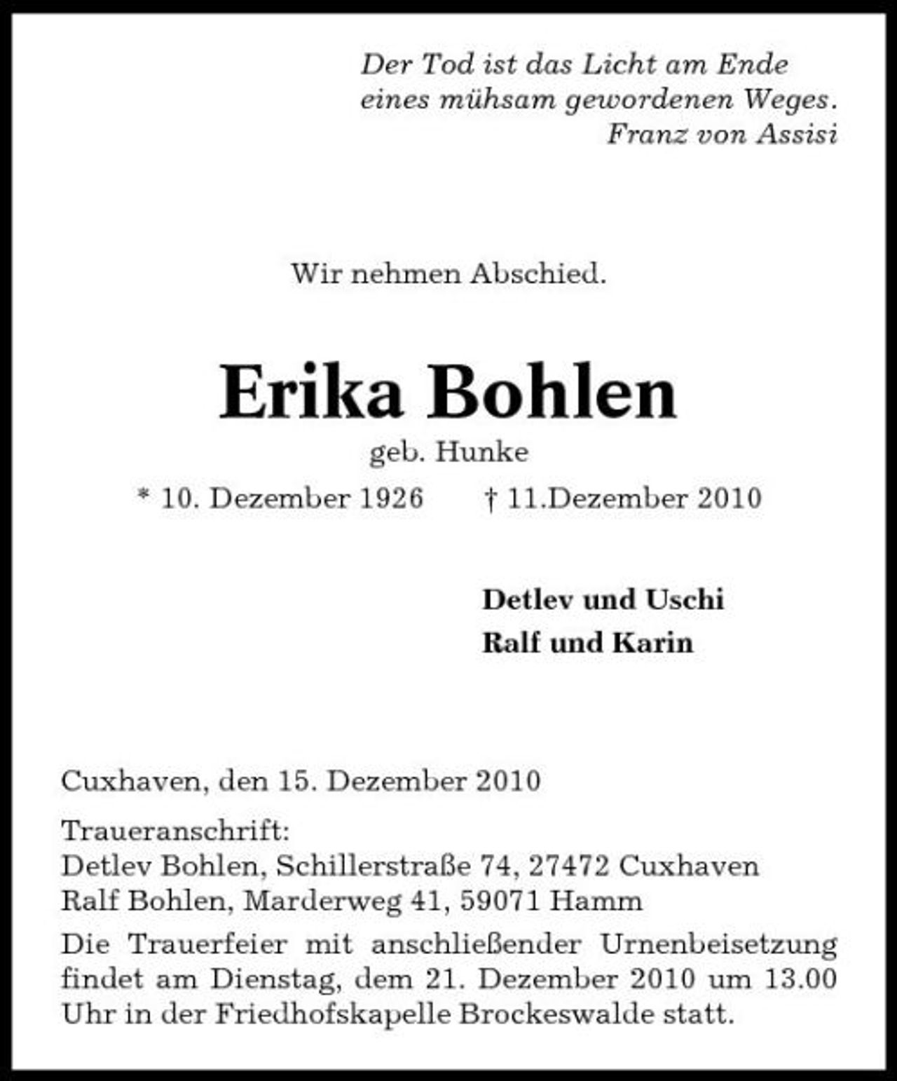 <p>Der Tod ist das Licht am Ende eines mühsam gewordenen Weges. Franz von Assisi</p><p>Wir nehmen Abschied.</p><p>Erika Bohlen<br />geb. Hunke * 10. Dezember 1926 † 11.Dezember 2010 Detlev und Uschi Ralf und Karin</p><p>Cuxhaven, den 15. Dezember 2010 Traueranschrift: Detlev Bohlen, Schillerstraße 74, 27472 Cuxhaven Ralf Bohlen, Marderweg 41, 59071 Hamm Die Trauerfeier mit anschließender Urnenbeisetzung findet am Dienstag, dem 21. Dezember 2010 um 13.00 Uhr in der Friedhofskapelle Brockeswalde statt.</p>