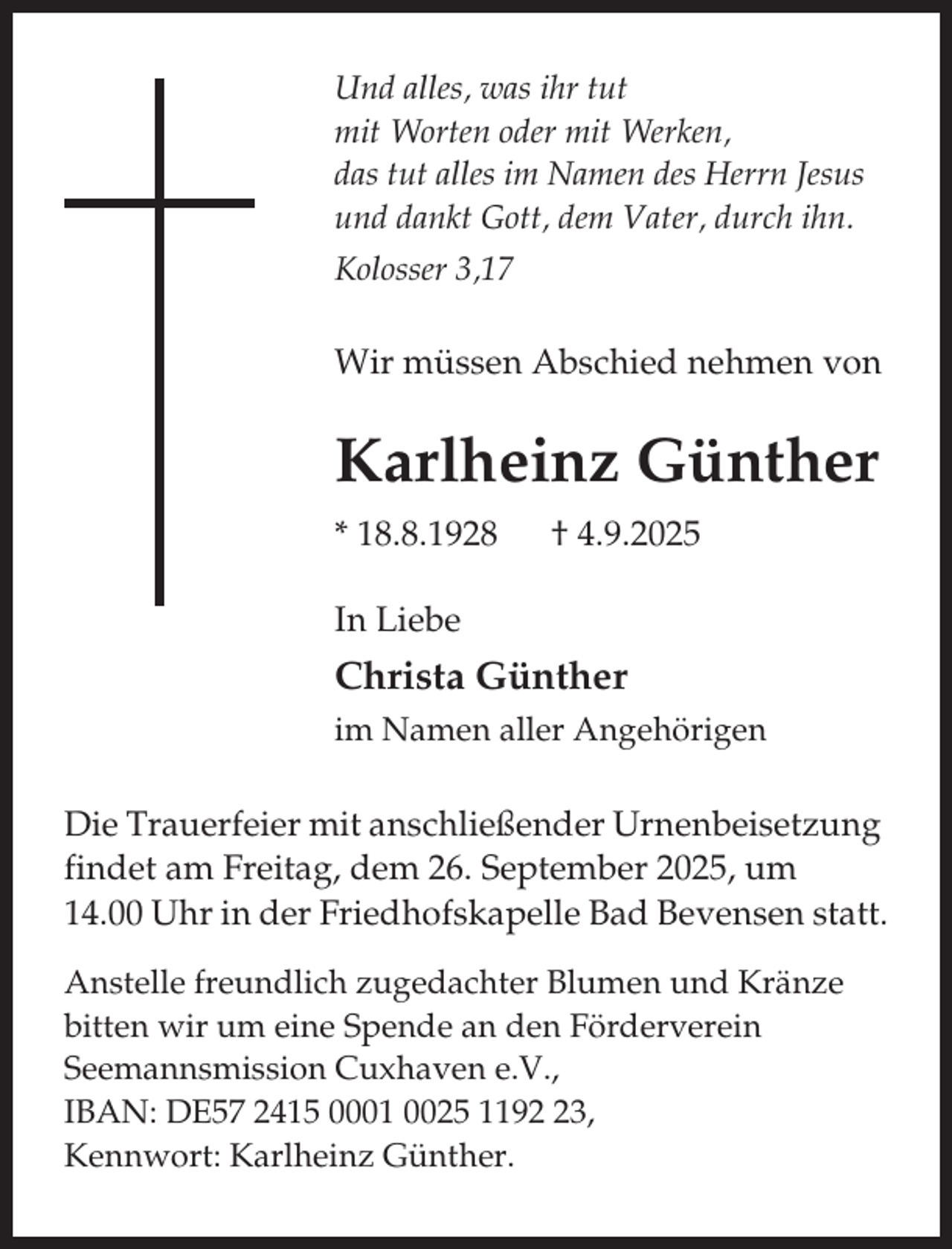 <p>Und alles, was ihr tut<br />mit Worten oder mit Werken,<br />das tut alles im Namen des Herrn Jesus<br />und dankt Gott, dem Vater, durch ihn.<br />Kolosser 3,17</p><p>Wir müssen Abschied nehmen von</p><p>Karlheinz Günther<br />* 18.8.1928</p><p>† 4.9.2025</p><p>In Liebe</p><p>Christa Günther<br />im Namen aller Angehörigen</p><p>Die Trauerfeier mit anschließender Urnenbeisetzung<br />findet am Freitag, dem 26. September 2025, um<br />14.00 Uhr in der Friedhofskapelle Bad Bevensen statt.<br />Anstelle freundlich zugedachter Blumen und Kränze<br />bitten wir um eine Spende an den Förderverein<br />Seemannsmission Cuxhaven e.V.,<br />IBAN: DE57 2415 0001 0025 1193,<br />Kennwort: Karlheinz Günther.</p>
