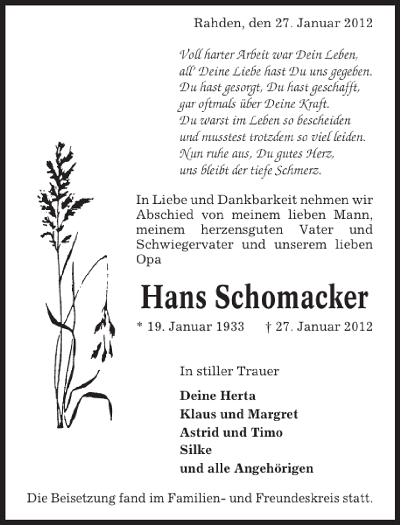 <p>Rahden, den 27. Januar 2012</p><p>Voll harter Arbeit war Dein Leben,<br />all’ Deine Liebe hast Du uns gegeben.<br />Du hast gesorgt, Du hast geschafft,<br />gar oftmals über Deine Kraft.<br />Du warst im Leben so bescheiden<br />und musstest trotzdem so viel leiden.<br />Nun ruhe aus, Du gutes Herz,<br />uns bleibt der tiefe Schmerz.<br />In Liebe und Dankbarkeit nehmen wir<br />Abschied von meinem lieben Mann,<br />meinem herzensguten Vater und<br />Schwiegervater und unserem lieben<br />Opa</p><p>Hans Schomacker<br />* 19. Januar 1933</p><p>† 27. Januar 2012</p><p>In stiller Trauer<br />Deine Herta<br />Klaus und Margret<br />Astrid und Timo<br />Silke<br />und alle Angehörigen<br />Die Beisetzung fand im Familien- und Freundeskreis statt.</p>