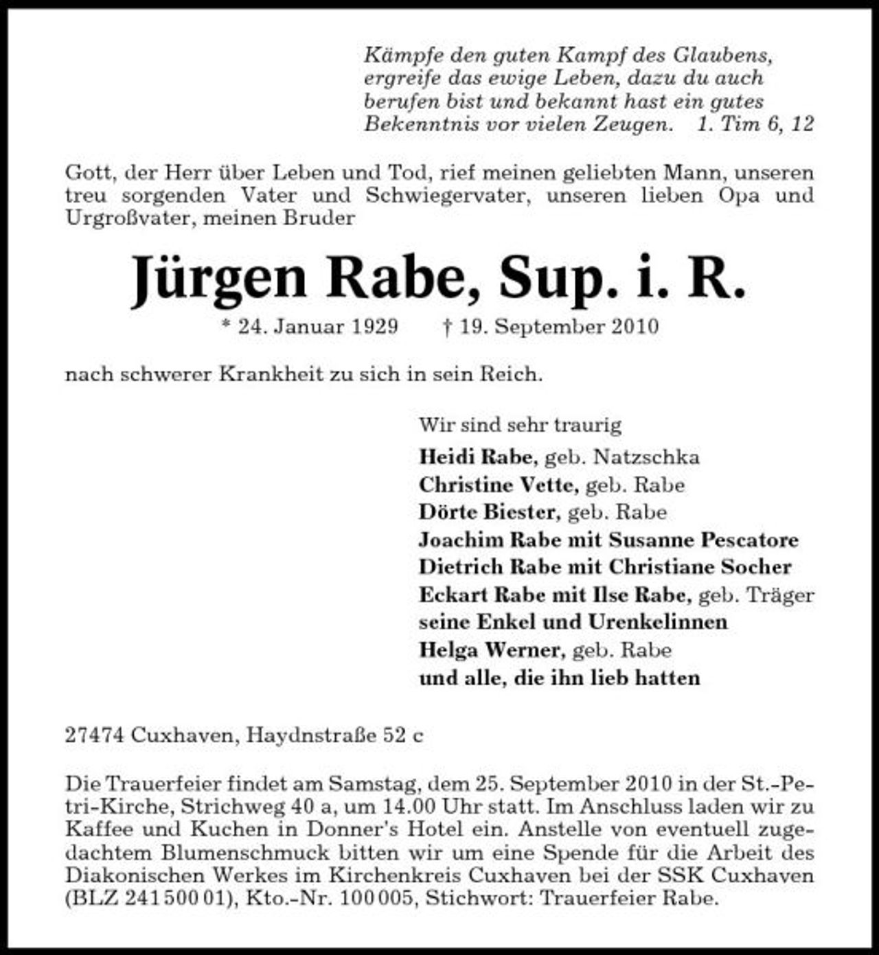<p>Kämpfe den guten Kampf des Glaubens, ergreife das ewige Leben, dazu du auch berufen bist und bekannt hast ein gutes Bekenntnis vor vielen Zeugen. 1. Tim 6, 12 Gott, der Herr über Leben und Tod, rief meinen geliebten Mann, unseren treu sorgenden Vater und Schwiegervater, unseren lieben Opa und Urgroßvater, meinen Bruder</p>
<p>Jürgen Rabe, Sup. i. R.<br />* 24. Januar 1929 † 19. September 2010 nach schwerer Krankheit zu sich in sein Reich.<br />Wir sind sehr traurig</p>
<p>Heidi Rabe, geb. Natzschka Christine Vette, geb. Rabe Dörte Biester, geb. Rabe Joachim Rabe mit Susanne Pescatore Dietrich Rabe mit Christiane Socher Eckart Rabe mit Ilse Rabe, geb. Träger seine Enkel und Urenkelinnen Helga Werner, geb. Rabe und alle, die ihn lieb hatten 27474 Cuxhaven, Haydnstraße 52 c Die Trauerfeier findet am Samstag, dem 25. September 2010 in der St.-Petri-Kirche, Strichweg 40 a, um 14.00 Uhr statt. Im Anschluss laden wir zu Kaffee und Kuchen in Donner’s Hotel ein. Anstelle von eventuell zugedachtem Blumenschmuck bitten wir um eine Spende für die Arbeit des Diakonischen Werkes im Kirchenkreis Cuxhaven bei der SSK Cuxhaven (BLZ 241 501), Kto.-Nr. 15, Stichwort: Trauerfeier Rabe.</p>