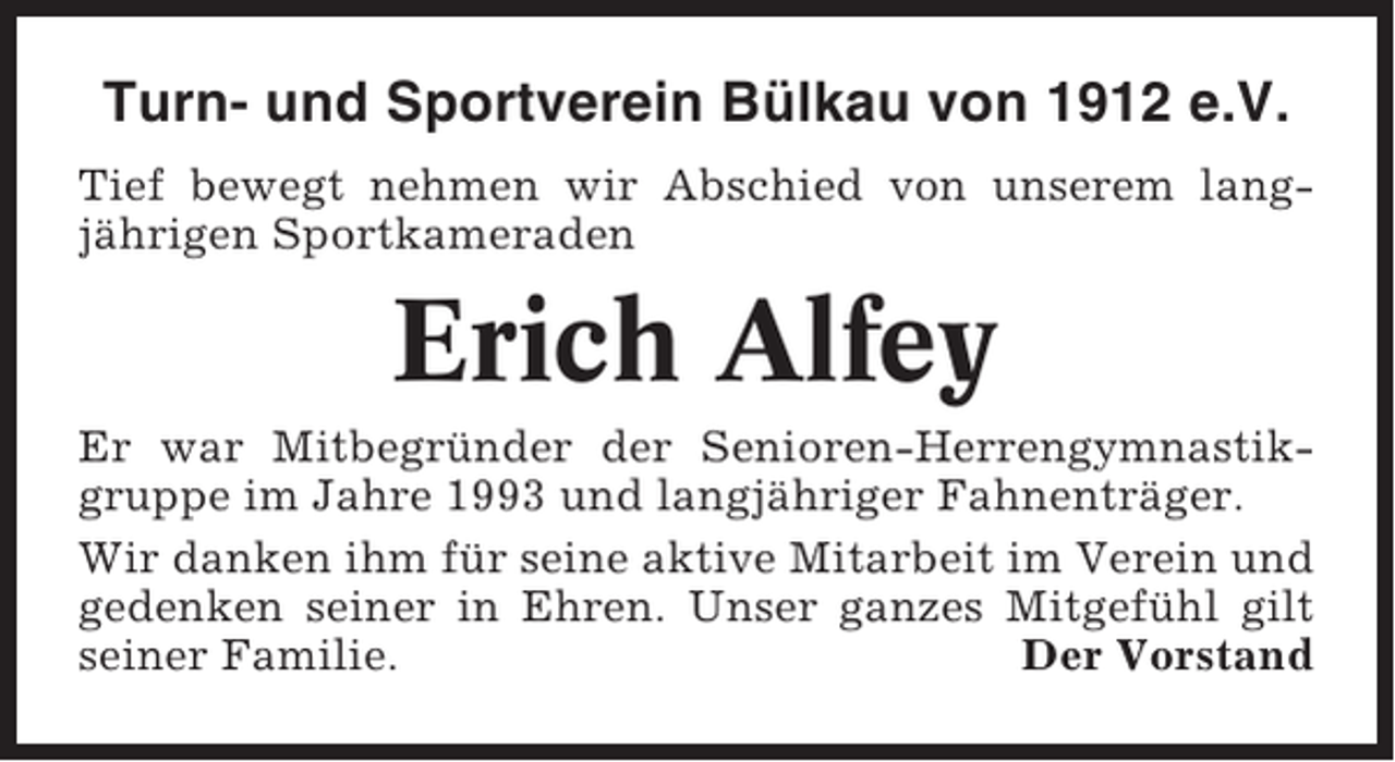 <p>Turn- und Sportverein Bülkau von 1912 e.V.<br />Tief bewegt nehmen wir Abschied von unserem langjährigen Sportkameraden</p><p>Erich Alfey<br />Er war Mitbegründer der Senioren-Herrengymnastikgruppe im Jahre 1993 und langjähriger Fahnenträger.<br />Wir danken ihm für seine aktive Mitarbeit im Verein und<br />gedenken seiner in Ehren. Unser ganzes Mitgefühl gilt<br />seiner Familie.<br />Der Vorstand</p>
