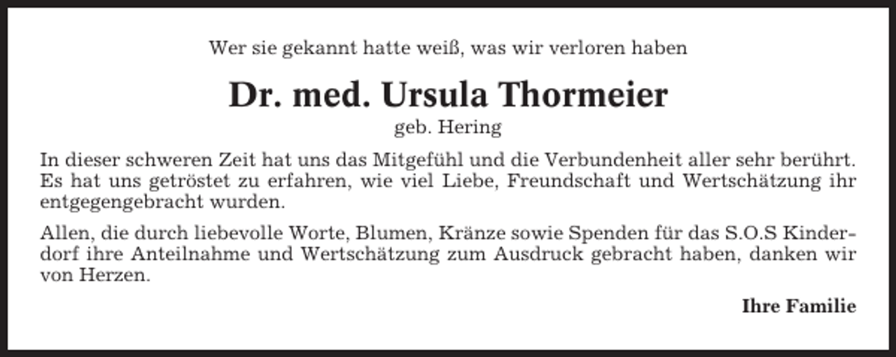 <p>Wer sie gekannt hatte weiß, was wir verloren haben</p><p>Dr. med. Ursula Thormeier<br />geb. Hering<br />In dieser schweren Zeit hat uns das Mitgefühl und die Verbundenheit aller sehr berührt.<br />Es hat uns getröstet zu erfahren, wie viel Liebe, Freundschaft und Wertschätzung ihr<br />entgegengebracht wurden.<br />Allen, die durch liebevolle Worte, Blumen, Kränze sowie Spenden für das S.O.S Kinderdorf ihre Anteilnahme und Wertschätzung zum Ausdruck gebracht haben, danken wir<br />von Herzen.<br />Ihre Familie</p>
