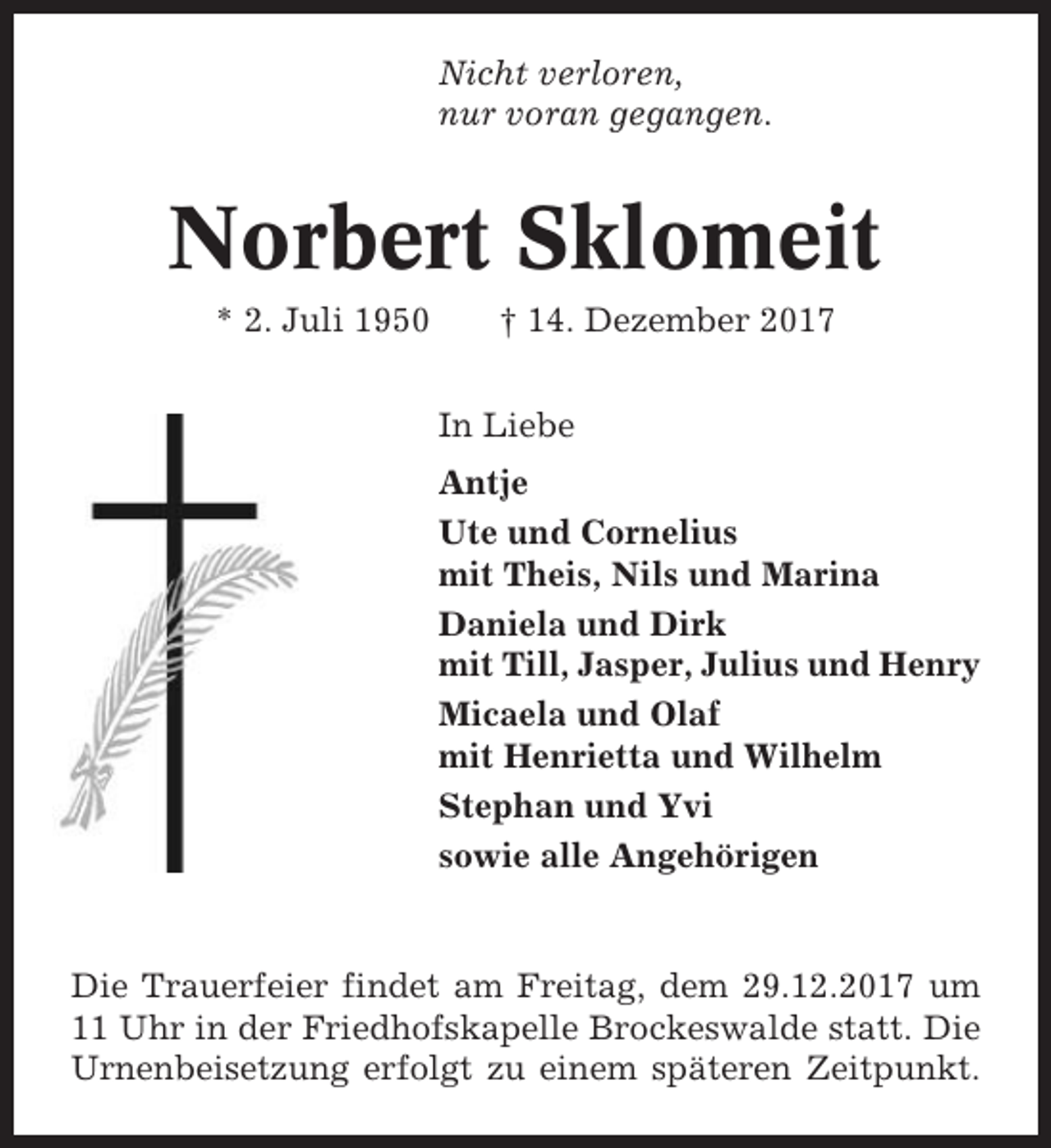 <p>Nicht verloren,<br />nur voran gegangen.</p><p>Norbert Sklomeit<br />* 2. Juli 1950</p><p>† 14. Dezember 2017<br />In Liebe<br />Antje<br />Ute und Cornelius<br />mit Theis, Nils und Marina<br />Daniela und Dirk<br />mit Till, Jasper, Julius und Henry<br />Micaela und Olaf<br />mit Henrietta und Wilhelm<br />Stephan und Yvi<br />sowie alle Angehörigen</p><p>Die Trauerfeier findet am Freitag, dem 29.12.2017 um<br />11 Uhr in der Friedhofskapelle Brockeswalde statt. Die<br />Urnenbeisetzung erfolgt zu einem späteren Zeitpunkt.</p>