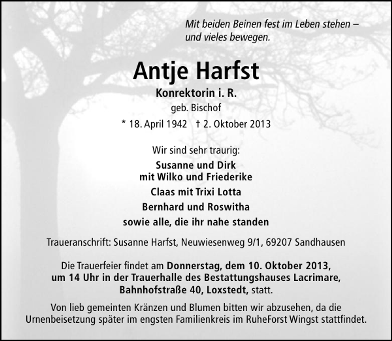 <p>Mit beiden Beinen fest im Leben stehen –<br />und vieles bewegen.</p><p>Antje Harfst<br />Konrektorin i. R.</p><p>geb. Bischof<br />* 18. April 1942 † 2. Oktober 2013<br />Wir sind sehr traurig:<br />Susanne und Dirk<br />mit Wilko und Friederike<br />Claas mit Trixi Lotta<br />Bernhard und Roswitha<br />sowie alle, die ihr nahe standen<br />Traueranschrift: Susanne Harfst, Neuwiesenweg 9/1, 69207 Sandhausen<br />Die Trauerfeier findet am Donnerstag, dem 10. Oktober 2013,<br />um 14 Uhr in der Trauerhalle des Bestattungshauses Lacrimare,<br />Bahnhofstraße 40, Loxstedt, statt.<br />Von lieb gemeinten Kränzen und Blumen bitten wir abzusehen, da die<br />Urnenbeisetzung später im engsten Familienkreis im RuheForst Wingst stattfindet.</p>