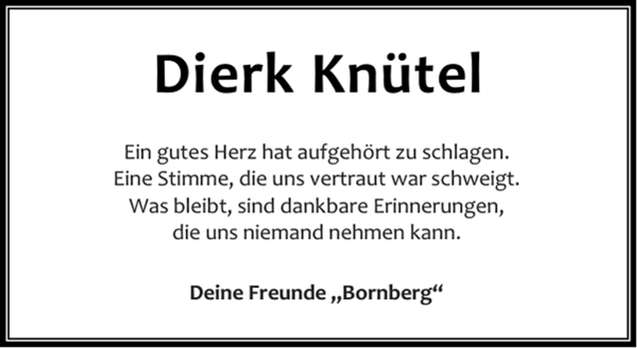 <p>Dierk Knütel<br />Ein gutes Herz hat aufgehört zu schlagen.<br />Eine Stimme, die uns vertraut war schweigt.<br />Was bleibt, sind dankbare Erinnerungen,<br />die uns niemand nehmen kann.<br />Deine Freunde „Bornberg“</p>