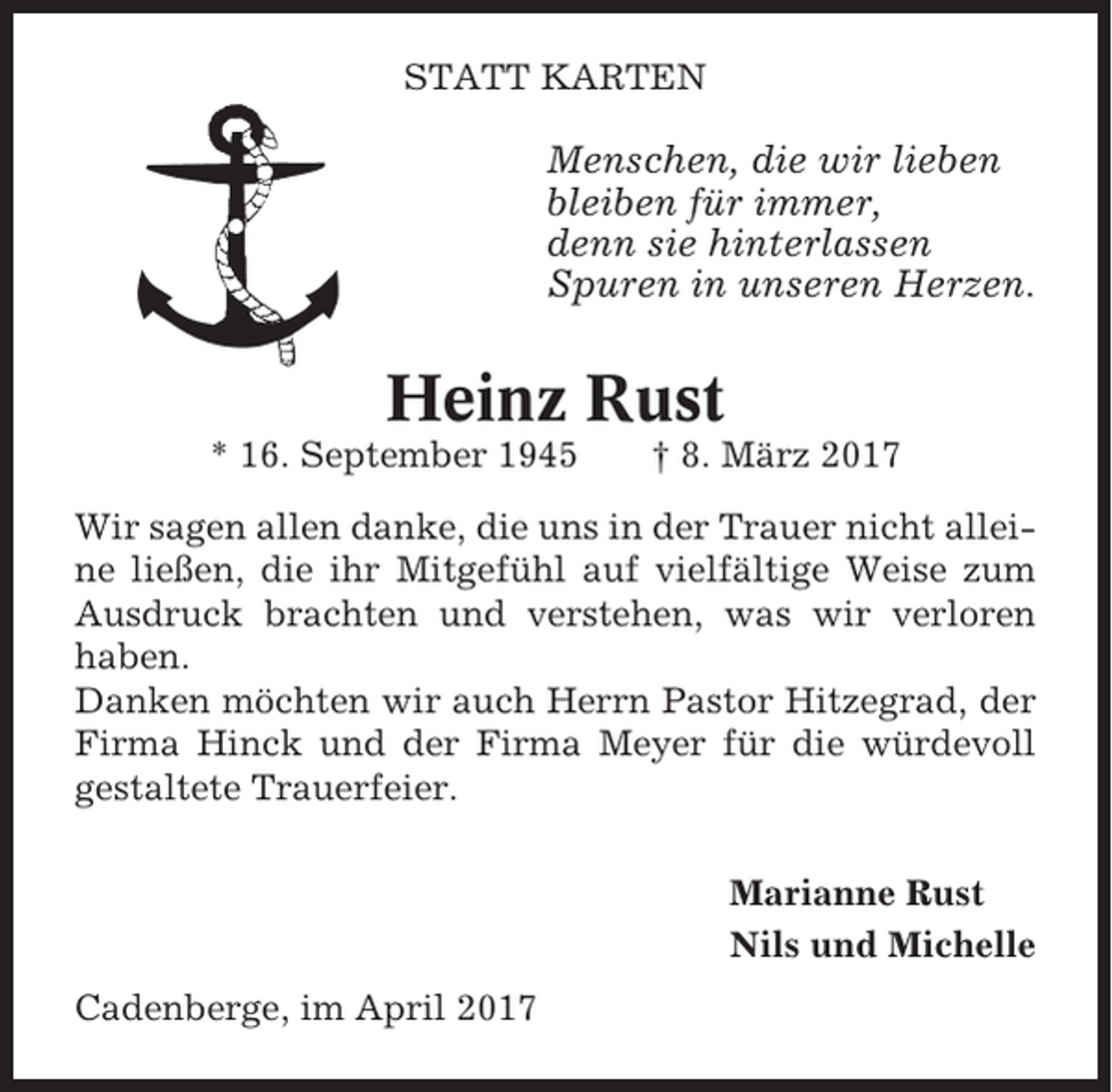 <p>STATT KARTEN</p><p>Menschen, die wir lieben<br />bleiben für immer,<br />denn sie hinterlassen<br />Spuren in unseren Herzen.</p><p>Heinz Rust<br />* 16. September 1945</p><p>† 8. März 2017</p><p>Wir sagen allen danke, die uns in der Trauer nicht alleine ließen, die ihr Mitgefühl auf vielfältige Weise zum<br />Ausdruck brachten und verstehen, was wir verloren<br />haben.<br />Danken möchten wir auch Herrn Pastor Hitzegrad, der<br />Firma Hinck und der Firma Meyer für die würdevoll<br />gestaltete Trauerfeier.<br />Marianne Rust<br />Nils und Michelle<br />Cadenberge, im April 2017</p>
